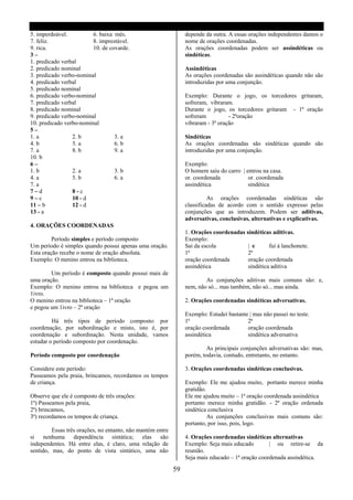 5. imperdoável.          6. baixa mês.                           depende da outra. A essas orações independentes damos o
7. feliz.                8. imprestável.                         nome de orações coordenadas.
9. rica.                 10. de covarde.                         As orações coordenadas podem ser assindéticas ou
3–                                                               sindéticas.
1. predicado verbal
2. predicado nominal                                             Assindéticas
3. predicado verbo-nominal                                       As orações coordenadas são assindéticas quando não são
4. predicado verbal                                              introduzidas por uma conjunção.
5. predicado nominal
6. predicado verbo-nominal                                       Exemplo: Durante o jogo, os torcedores gritaram,
7. predicado verbal                                              sofreram, vibraram.
8. predicado nominal                                             Durante o jogo, os torcedores gritaram - 1ª oração
9. predicado verbo-nominal                                       sofreram          - 2ªoração
10. predicado verbo-nominal                                      vibraram - 3ª oração
5–
1. a             2. b             3. a                           Sindéticas
4. b             5. a             6. b                           As orações coordenadas são sindéticas quando são
7. a             8. b             9. a                           introduzidas por uma conjunção.
10. b
6–                                                               Exemplo:
1. b             2. a             3. b                           O homem saiu do carro | entrou na casa.
4. a             5. b             6. a                           or. coordenada           or. coordenada
7. a                                                             assindética              sindética
7–d              8-c
9–c              10 - d                                                    As orações coordenadas sindéticas são
11 – b           12 - d                                          classificadas de acordo com o sentido expresso pelas
13 - a                                                           conjunções que as introduzem. Podem ser aditivas,
                                                                 adversativas, conclusivas, alternativas e explicativas.
4. ORAÇÕES COORDENADAS
                                                                 1. Orações coordenadas sindéticas aditivas.
         Período simples e período composto                      Exemplo:
Um período é simples quando possui apenas uma oração.            Sai da escola           | e      fui á lanchonete.
Esta oração recebe o nome de oração absoluta.                    1ª                      2ª
Exemplo: O menino entrou na biblioteca.                          oração coordenada       oração coordenada
                                                                 assindética             sindética aditiva
        Um período é composto quando possui mais de
uma oração.                                                              As conjunções aditivas mais comuns são: e,
Exemplo: O menino entrou na biblioteca e pegou um                nem, não só... mas também, não só... mas ainda.
1ivro.
O menino entrou na biblioteca – 1ª oração                        2. Orações coordenadas sindéticas adversativas.
e pegou um 1ivro – 2ª oração
                                                                 Exemplo: Estudei bastante | mas não passei no teste.
         Há três tipos de período composto: por                  1ª                       2ª
coordenação, por subordinação e misto, isto é, por               oração coordenada        oração coordenada
coordenação e subordinação. Nesta unidade, vamos                 assindética              sindética adversativa
estudar o período composto por coordenação.
                                                                          As principais conjunções adversativas são: mas,
Período composto por coordenação                                 porém, todavia, contudo, entretanto, no entanto.

Considere este período:                                          3. Orações coordenadas sindéticas conclusivas.
Passeamos pela praia, brincamos, recordamos os tempos
de criança.                                                      Exemplo: Ele me ajudou muito, portanto merece minha
                                                                 gratidão.
Observe que ele é composto de três orações:                      Ele me ajudou muito – 1ª oração coordenada assindética
1ª) Passeamos pela praia,                                        portanto merece minha gratidão. - 2ª oração ordenada
2ª) brincamos,                                                   sindética conclusiva
3ª) recordamos os tempos de criança.                                       As conjunções conclusivas mais comuns são:
                                                                 portanto, por isso, pois, logo.
         Essas três orações, no entanto, não mantém entre
si nenhuma dependência sintática; elas são                       4. Orações coordenadas sindéticas alternativas
independentes. Há entre elas, é claro, uma relação de            Exemplo: Seja mais educado        | ou retire-se da
sentido, mas, do ponto de vista sintático, uma não               reunião.
                                                                 Seja mais educado – 1ª oração coordenada assindética.

                                                            59
 