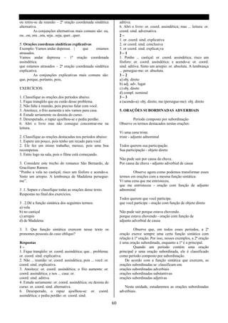 ou retire-se da reunião – 2ª oração coordenada sindética              aditiva.
alternativa.                                                          6. Abri o livro: or. coord. assindética; mas ... leitura: or.
          As conjunções alternativas mais comuns são: ou,             coord. sind. adversativa.
ou...ou, ora...ora, seja...seja, quer...quer.                         2–
                                                                      1. or. coord. sind. explicativa
5. Orações coordenas sindéticas explicativas                          2. or coord. sind. conclusiva
Exemplo: Vamos andar depressa |       que     estamos                 3. or coord. sind. explicat¡va
atrasados.                                                            3–1
Vamos andar depressa – 1ª oração coordenada                           1. Ponho ... castiçal: or. coord. assindética; risco um
assindética.                                                          fósforo: or. coord. assindética: e acendo-a: or. coord.
que estamos atrasados – 2ª oração coordenada sindética                sind. aditiva. Sinto um arrepio: or. absoluta. A lembrança
explicativa.                                                          ... persegue-me: or. absoluta.
         As conjunções explicativas mais comuns são:                  3–2
que, porque, portanto, pois,                                          a) obj. direto
                                                                      b) adj. adv. lugar
EXERCÍCIOS:                                                           c) obj. direto
                                                                      d) compl. nominal
1. Classifique as orações dos períodos abaixo.                        3–3
1. Fique tranqüilo que eu cuido desse problema.                       a (acendo-a): obj. direto; me (persegue-me): obj. direto
2. Não falte à reunião, pois preciso falar com você.
3. Anoitece, o frio aumenta e nós vamos para casa.                    5. ORAÇÕES SUBORDINADAS ADVERBIAIS
4. Estude seriamente ou desista do curso.
5. Desesperado, o rapaz ajoelhou-se e pediu perdão.                           Período composto por subordinação
6. Abri o livro mas não consegui concentrar-me na                     Observe os termos destacados nestas orações:
leitura.
                                                                      Vi uma cena triste.
2. Classifique as orações destacadas nos períodos abaixo:             triste - adjunto adnominal
1. Espere um pouco, pois tenho um recado para você.
2. Ele fez um ótimo trabalho; merece, pois uma boa                    Todos querem sua participação.
recompensa.                                                           Sua participação - objeto direto
3. Entre logo na sala, pois o filme está começando.
                                                                      Não pude sair por causa da chuva.
3. Considere este trecho do romance São Bernardo, de                  Por causa da chuva - adjunto adverbial de causa
Graciliano Ramos:
“Ponho a vela no castiçal, risco um fósforo e acendo-a.                       Observe agora como podemos transformar esses
Sinto um arrepio. A lembrança de Madalena persegue-                   termos em orações com a mesma função sintática:
me”.                                                                  Vi uma cena que me entristeceu.
                                                                      que me entristeceu - oração com função de adjunto
3 .1. Separe e classifique todas as orações desse texto.              adnominal
Respostas no final dos exercícios.
                                                                      Todos querem que você participe.
3 . 2.Dê a função sintática dos seguintes termos:                     que você participe - oração com função de objeto direto
a) vela
b) no castiçal                                                        Não pude sair porque estava chovendo.
c) arrepio                                                            porque estava chovendo - oração com função de
d) de Madalena                                                        adjunto adverbial de causa

3. 3. Que função sintática exercem nesse texto os                              Observe que, em todos esses períodos, a 2ª
pronomes pessoais do caso oblíquo?                                    oração exerce sempre uma certa função sintática com
                                                                      relação à 1ª oração. Por isso, nesses exemplos, a 2ª oração
Respostas                                                             é uma oração subordinada, enquanto a 1ª é a principal.
1–                                                                             Quando um período contém uma oração
1. Fique tranqüilo: or. coord. assindética; que... problema:          principal e uma oração subordinada, ele é classificado
or. coord. sind. explicativa.                                         como período composto por subordinação.
2. Não ... reunião: or. coord. assindética; pois ... você: or.            De acordo com a função sintática que exercem, as
coord. sind. explicativa.                                             orações subordinadas se :classificam em:
3. Anoitece: or. coord. assindética; o frio aumenta: or.              orações subordinadas adverbiais
coord. assindética; e nos ... casa: or.                               orações subordinadas substantivas
coord. sind. aditiva.                                                 orações subordinadas adjetivas
4. Estude seriamente: or. coord. assindética; ou desista do
curso: or. coord. sind. alternativa.                                     Nesta unidade, estudaremos as orações subordinadas
6. Desesperado, o rapaz ajoelhou-se: or. coord.                       adverbiais.
assindética; e pediu perdão: or. coord. sind.

                                                                 60
 