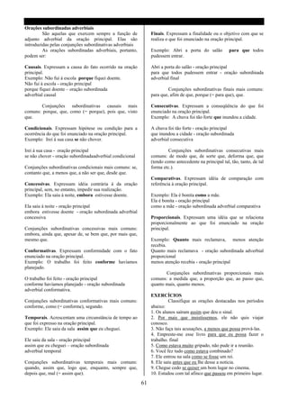 Orações subordinadas adverbiais
         São aquelas que exercem sempre a função de            Finais. Expressam a finalidade ou o objetivo com que se
adjunto adverbial da oração principal. Elas são                realiza o que foi enunciado na oração principal.
introduzidas pelas conjunções subordinativas adverbiais
         As orações subordinadas adverbiais, portanto,         Exemplo: Abri a porta do salão           para que todos
podem ser:                                                     pudessem entrar.

Causais. Expressam a causa do fato ocorrido na oração          Abri a porta do salão - oração principal
principal.                                                     para que todos pudessem entrar - oração subordinada
Exemplo: Não fui à escola porque fiquei doente.                adverbial final
Não fui à escola - oração principal
porque fiquei doente – oração subordinada                               Conjunções subordinativas finais mais comuns:
adverbial causal                                               para que, afim de que, porque (= para que), que.

       Conjunções subordinativas causais mais                  Consecutivas. Expressam a conseqüência do que foi
comuns: porque, que, como (= porque), pois que, visto          enunciado na oração principal.
que.                                                           Exemplo: A chuva foi tão forte que inundou a cidade.

Condicionais. Expressam hipótese ou condição para a            A chuva foi tão forte - oração principal
ocorrência do que foi enunciado na oração principal.           que inundou a cidade - oração subordinada
Exemplo: Irei á sua casa se não chover.                        adverbial consecutiva

Irei á sua casa - oração principal                                      Conjunções subordinativas consecutivas mais
se não chover - oração subordinadaadverbial condicional        comuns: de modo que, de sorte que, deforma que, que
                                                               (tendo como antecedente na principal tal, tão, tanto, de tal
Conjunções subordinativas condicionais mais comuns: se,        forma etc.).
contanto que, a menos que, a não ser que, desde que.
                                                               Comparativas. Expressam idéia de comparação com
Concessivas. Expressam idéia contrária á da oração             referência à oração principal.
principal, sem, no entanto, impedir sua realização.
Exemplo: Ela saiu á noite, embora estivesse doente.            Exemplo: Ela é bonita como a mãe.
                                                               Ela é bonita - oração principal
Ela saiu á noite - oração principal                            como a mãe - oração subordinada adverbial comparativa
embora estivesse doente - oração subordinada adverbial
concessiva                                                     Proporcionais. Expressam uma idéia que se relaciona
                                                               proporcionalmente ao que foi enunciado na oração
Conjunções subordinativas concessivas mais comuns:             principal.
embora, ainda que, apesar de, se bem que, por mais que,
mesmo que.                                                     Exemplo: Quanto mais reclamava, menos atenção
                                                               recebia.
Conformativas. Expressam conformidade com o fato               Quanto mais reclamava - oração subordinada adverbial
enunciado na oração principal.                                 proporcional
Exemplo: O trabalho foi feito conforme havíamos                menos atenção recebia - oração principal
planejado.
                                                                      Conjunções subordinativas proporcionais mais
O trabalho foi feito - oração principal                        comuns: a medida que, a proporção que, ao passo que,
conforme havíamos planejado - oração subordinada               quanto mais, quanto menos.
adverbial conformativa.
                                                               EXERCÍCIOS
Conjunções subordinativas conformativas mais comuns:                    Classifique as orações destacadas nos períodos
conforme, como (= conforme), segundo.                          abaixo:
                                                               1. Os alunos saíram assim que deu o sinal.
Temporais. Acrescentam uma circunstância de tempo ao           2. Por mais que insistíssemos, ele não quis viajar
que foi expresso na oração principal.                          conosco.
Exemplo: Ele saiu da sala assim que eu cheguei.                3. Não faça tais acusações, a menos que possa prová-las.
                                                               4. Empreste-me esse livro para que eu possa fazer o
Ele saiu da sala - oração principal                            trabalho. final
assim que eu cheguei – oração subordinada                      5. Como estava muito gripado, não pude ir a reunião.
adverbial temporal                                             6. Você fez tudo como estava combinado?
                                                               7. Ele entrou na sala como se fosse um rei.
Conjunções subordinativas temporais mais comuns:               8. Ele saiu antes que eu lhe desse a noticia.
quando, assim que, logo que, enquanto, sempre que,             9. Chegue cedo se quiser um bom lugar no cinema.
depois que, mal (= assim que).                                 10. Estudou com tal afinco que passou em primeiro lugar.

                                                          61
 