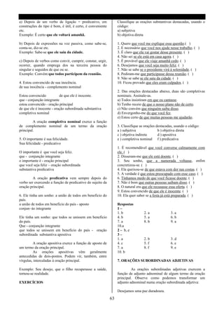 a) Depois de um verbo de ligação + predicativo, em               Classifique as orações substantivas destacadas, usando o
construções do tipo é bom, é útil, é certo, é conveniente        código:
etc.                                                             a) subjetiva
Exemplo: É certo que ele voltará amanhã.                         b) objetiva direta

b) Depois de expressões na voz passiva, como sabe-se,            1. Quero que você me explique essa questão.( )
conta-se, diz-se etc.                                            2. E necessário que você nos ajude nesse trabalho. ( )
Exemplo: Sabe-se que ele saiu da cidade.                         3. É claro que ela vai gostar desse presente. ( )
                                                                 4. Não sei se ele está em casa agora. ( )
c) Depois de verbos como convir, cumprir, constar, urgir,        5. É provável que ele viaje amanhã cedo. ( )
ocorrer, quando emprega dos na terceira pessoa do                6. Desejamos que você seja muito feliz. ( )
singular e seguidos de que ou se.                                7. Não se sabe se o presidente virá á solenidade. ( )
Exemplo: Convém que todos participem da reunião.                 8. Pediram-me que participasse dessa reunião. ( )
                                                                 9. Não se sabe se ele saiu da cidade. ( )
4. Estou convencido de sua inocência.                            10. Ficou provado que eles eram culpados. ( )
de sua inocência - complemento nominal
                                                                 2. Das orações destacadas abaixo, duas são completivas
Estou convencido           de que ele é inocente.                nominais. Assinale-as.
que - conjunção integrante                                       a) Todos insistiram em que eu cantasse.
estou convencido - oração principal                              b) Tenho receio de que o nosso plano não de certo.
de que ele é inocente - oração subordinada substantiva           c) Não convém que ninguém saiba disso.
completiva nominal                                               d) Envergonho-me do que você fez.
                                                                 e) Estou certo de que muitas pessoas me ajudarão.
         A oração completiva nominal exerce a função
de complemento nominal de um termo da oração                     3. Classifique as orações destacadas, usando o código:
principal.                                                       a ) subjetiva              b ) objetiva direta
                                                                 c ) objetiva indireta      d ) apositiva
5. O importante é sua felicidade.                                e ) completiva nominal f ) predicativa
Sua felicidade - predicativo
                                                                 1. É recomendável que você converse calmamente com
O importante é que você seja feliz.                              ele. ( )
que - conjunção integrante                                       2. Disseram-me que ele está doente. ( )
o importante é - oração principal                                3. Seu sonho, que a namorada voltasse, enfim
que você seja feliz – oração subordinada                         concretizou-se. ( )
substantiva predicativa                                          4. Ela queixou-se de que estava com dor nas costas. ( )
                                                                 5. A verdade é que estou preocupado com esse caso. ( )
         A oração predicativa vem sempre depois do               6. Tínhamos medo de que você ficasse doente. ( )
verbo ser exercendo a função de predicativo do sujeito da        7. Não é bom que outras pessoas saibam disso. ( )
oração principal.                                                8. O natural era que ele recusasse essa oferta. ( )
                                                                 9. Estou convencido de que ele é inocente. ( )
6. Ele tinha um sonho: a união de todos em beneficio do          10. Ela quer saber se a festa já está preparada. ( )
país.
a união de todos em beneficio do país - aposto                   Respostas
conjun~áo integrante                                             1–
                                                                 1. b             2. a              3. a
Ele tinha um sonho: que todos se unissem em beneficio            4. b             5. a              6. b
do país.                                                         7. a             8. b              9. a
Que - conjunção integrante                                       10.a
que todos se unissem em beneficio do país - oração               2 – b, e
subordinada substantiva apositiva                                3–
                                                                 1. a             2. b              3. d
         A oração apositiva exerce a função de aposto de         4. c             5. f              6. e
um termo da oração principal.                                    7. a             8. f              9. e
         As orações apositivas vêm geralmente                    10. b
antecedidas de dois-pontos. Podem vir, também, entre
vírgulas, intercaladas à oração principal.                       7. ORAÇÕES SUBORDINADAS ADJETIVAS

Exemplo: Seu desejo, que o filho recuperasse a saúde,                     As orações subordinadas adjetivas exercem a
tornou-se realidade.                                             função de adjunto adnominal de algum termo da oração
                                                                 principal. Observe como podemos transformar um
EXERCÍCIOS                                                       adjunto adnominal numa oração subordinada adjetiva:

                                                                 Desejamos uma paz duradoura.

                                                            63
 