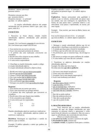 duradoura - adjunto adnominal                                    O público aplaudiu o cantor - or. principal
pronome relativo                                                 que ganhou em primeiro lugar - or. subord. adjetiva
                                                                 restritiva
Desejamos uma paz que dure.
que - pronome relativo                                           Explicativas. Apenas acrescentam uma qualidade à
desejamos uma paz - or. principal                                palavra a que se referem, esclarecendo um pouco mais
que dure - or. subord. adjetiva                                  seu sentido, mas sem restringi-lo ou especificá-lo. Na
                                                                 leitura, há uma pausa entre o pronome relativo e seu
         As orações subordinadas adjetivas são sempre            antecedente. Essa pausa é representada, na escrita, por
introduzidas por um pronome relativo (que, qual, cujo,           uma vírgula.
quem, onde etc.).
                                                                 Exemplo: Esse escritor, que mora na Bahia, lançou um
EXERCÍCIOS                                                       novo livro.

1. Reescreva as frases abaixo, criando orações                   Esse escritor lançou um novo livro - or. principal
subordinadas adjetivas introduzidas pelo pronome                 que mora na Bahia - or. subord. adjetiva explicativa
relativo que.
                                                                 EXERCÍCIOS
Exemplo: Ele é um homem cumpridor de seus deveres.
Ele é um homem que cumpre seus deveres.                          1. Destaque a oração subordinada adjetiva que há em
                                                                 cada período e classifique-a em restritiva ou explicativa.
1. Essa menina tem um sorriso cativante.                         1. A estrada que desce para o litoral foi interditada.
2. Essa é uma associação protetora de animais.                   2. O filme a que me refiro não está mais em cartaz.
3. O prefeito deu uma explicação convincente aos                 3. Os professores, que se reuniram hoje, vão divulgar as
vereadores.                                                      notas.
4. Recebi uma crítica elogiosa ao meu trabalho.                  4. São poucos os amigos em quem confiamos de verdade.
5. Evite comentários ofensivos.                                  5. Vi uma mulher cujo rosto não me é estranho.
6. Li uma noticia surpreendente.
                                                                 2. Transforme os adjetivos destacados em orações
2. Classifique as orações destacadas, usando o código:           subordinadas adjetivas.
a ) oração subordinada adjetiva                                  Exemplo: Ele tinha uma letra ilegível.
b ) oração subordinada substantiva objetiva direta               Ele tinha uma letra que não se podia ler.

1. Recebi uma noticia que me deixou preocupado.                  1. Ele tomou uma atitude inexplicável.
2. Percebi que ele ficou preocupado.                             2. Vimos uma cena indescritível.
3. Chame o menino que entrou nessa sala.                         3. No paletó, havia uma mancha imperceptível.
4. Ela é uma mulher que se dedica ás artes.                      4. Essa é uma lembrança inolvidável.
5. Diga-lhe que hoje vou sair mais cedo.
6. Eles confirmaram que vêm à reunião.                               Respostas
7. Entregue esse pacote à moça que acabou de chegar.             1. que desce para o litoral, restritiva
                                                                 2. a que me refiro, restritiva
Respostas                                                        3. que se reuniram hoje, explicativa
1. Essa menina tem um sorriso que cativa.                        4. em quem confiamos de verdade, restritiva
2. Essa é uma associação que protege animais.                    5. cujo rosto não me é estranho, restritiva
3. O prefeito deu uma explicação que convenceu os                2–
vereadores.                                                      1. Que não se podia explicar
4. Recebi uma crítica que elogiou meu trabalho.                  2. Que não podemos descrever
5. Evite comentários que ofendem.                                3. Que não se pode perceber
6. Li uma noticia que me surpreendeu.                            4. que não se pode olvidar
2–
1. a              2. b             3. a
4. a              5. b             6. b                          8. ORAÇÕES REDUZIDAS
7. a                                                                      Você observou que as orações subordinadas
                                                                 estudadas até aqui são sempre introduzidas por uma
Orações subordinadas adjetivas restritivas e explicativas        conjunção ou pronome relativo e apresentam o verbo
          As orações subordinadas adjetivas podem ser            numa forma do indicativo ou subjuntivo. Mas nos casos a
restritivas e explicativas.                                      seguir as subordinadas são construídas de outra forma.
                                                                          Observe as orações destacadas:
Restritivas. Restringem ou especificam o sentido da              a) Ao entrar na escola, encontrei o professor de inglês.
palavra a que se referem.                                        b) Precisando de ajuda, telefone-me.
                                                                 c) Acabado o treino, os jogadores foram para o vestiário.
Exemplo: O público aplaudiu o cantor que ganhou em
primeiro lugar.

                                                            64
 