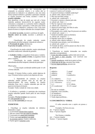Essas orações não são introduzidas por                  2. Considere a classificação das orações reduzidas abaixo
conjunção ou pronome relativo e os verbos não se                 e escreva C (certo) ou E (errado).
apresentam no indicativo ou subjuntivo, mas sim numa             1. É possível terminar o trabalho ainda hoje?
forma nominal (infinitivo, gerúndio e particípio). Quando        or. subord. subst. objetiva direta ( )
as orações possuem essa forma, recebem o nome de                 2. Não saia sem falar comigo.
orações reduzidas.                                               or. subord. adv. condicional ( )
Para identificar o tipo de oração que está sob a forma           3. Encontrei o menino a chamar pela mãe.
reduzida, podemos desenvolvê-la do seguinte modo:                or. subord. adv. final ( )
colocamos a conjunção ou o pronome relativo adequado             4. Não fui viajar por estar cansado.
ao sentido da oração e passamos o verbo para uma forma           or. subord. adv. concessiva ( )
do indicativo ou subjuntivo, conforme o caso. Veja como          5. Apesar de morar longe, não falta ás aulas.
desenvolvemos as orações reduzidas dos exemplos dados.           or. subord. adv. causal ( )
                                                                 6. Preocupado com a saúde, logo foi procurar um médico.
a) Ao entrar na escola, encontrei o professor de inglês.         or. subord. adv. causal ( )
Quando entrei na escola, encontrei o professor de                7. Saindo do trabalho, passe na farmácia.
inglês.                                                          or. subord. adv. temporal ( )
                                                                 8. Suponho serem eles os culpados.
         Classificação da oração reduzida: oração                or. subord. subst. objetiva indireta ( )
subordinada adverbial temporal. reduzida de infinitivo.          9. Insistindo nesse projeto, você irá á falência.
b) Precisando de ajuda, telefone-me.                             or. subord. adv. causal ( )
Se precisar de ajuda, telefone-me.                               10. Estando de férias, resolveu passar uns dias no sitio.
                                                                 or. subord. adv. final ( )
   Classificação da oração reduzida: oração subordinada
adverbial condicional, reduzida de gerúndio.                     3. Transforme as orações destacadas nas orações
                                                                 reduzidas correspondentes.
c) Acabado o treino, os jogadores foram para o vestiário.        1. Como não tinha estudado, acabou indo mal no teste.
         Assim que acabou o treino, os jogadores foram           2. Se seguir o meu conselho, você resolverá esse
para o vestiário.                                                problema.
         Classificação da oração reduzida: oração                3. Quando amanheceu, ainda havia gente na festa.
subordinada adverbial temporal, reduzida de particípio.          4. Assim que sai de casa, encontrei meu irmão.
                                                                 5. Se tiver algum problema, procure-me.
Observações
         1. Uma oração coordenada também pode vir sob            Respostas
a forma reduzida.                                                1–
                                                                 1. subjetiva               2. causal
Exemplo: O homem fechou a porta, saindo depressa de              3. subjetiva               4. final
casa. O homem fechou a porta e saiu depressa de casa.            5. temporal                6. predicativa
                                                                 2–
         2. Dependendo do contexto, as orações                   1. ( E ) subjetiva         2. ( c )
reduzidas podem permitir mais de um tipo de                      3. ( E ) adj. restritiva   4. ( E ) causal
desenvolvimento. Ha casos, também, de orações                    5. ( E ) concessiva        6. ( c )
reduzidas fixas, isto é, orações reduzidas que não são           7. ( c )                   8. ( E ) direta .
passíveis de desenvolvimento.                                    9. ( E ) condicional       10. ( E ) causal
Exemplo: Tenho vontade de visitar essa cidade.                   3–
                                                                 1. Por não ter estudado...
3. O infinitivo, o gerúndio e o particípio não constituem        2. Seguindo o meu conselho...
orações reduzidas quando fazem parte de uma locução              3. Ao amanhecer...
verbal.                                                          4. Ao sair de casa...
Exemplos: Preciso terminar este exercício.                       5. Tendo algum problema...
Ela está jantando na sala.
Essa casa foi construída por meu pai.                            9. CONCORDÂNCIA VERBAL

EXERCÍCIOS                                                                 O verbo concorda com o sujeito em pessoa e
                                                                 número.
1. Classifique as orações reduzidas de infinitivo                          Exemplos. Ela ficou em casa.
destacadas a seguir.                                             ela – 3ª pessoa singular.
1. E conveniente desistir desse negócio.                         ficou - 3ª pessoa singular
2. Não nos visitou mais por sentir-se ofendido.
3. E necessário ter calma neste momento.                                  Nós fizemos o trabalho.
4. Viemos aqui para agradecer sua ajuda.                         nós – 1ª pessoa singular
5. Ao terminar a prova, vá para a outra sala.                    fizemos - 1ª pessoa singular
6. O jeito agora é consertar o erro.


                                                            65
 