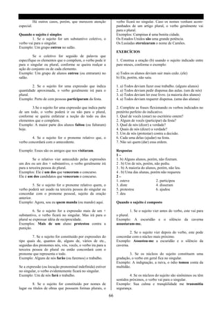 Há outros casos, porém, que merecem atenção           verbo ficará no singular. Caso os nomes venham acom-
especial.                                                         panhados de um artigo plural, o verbo geralmente vai
                                                                  para o plural.
Quando o sujeito é simples                                        Exemplos: Campinas é uma bonita cidade.
        1. Se o sujeito for um substantivo coletivo, o            Os Estados Unidos são uma grande potência.
verbo vai para o singular.                                        Os Lusíadas eternizaram o nome de Camões.
Exemplo: Um grupo entrou no salão.
                                                                  EXERCÍCIOS
         Se o coletivo for seguido de palavra que
especifique os elementos que o compõem, o verbo pode ir           1. Construa a oração (b) usando o sujeito indicado entre
para o singular ou plural, conforme se queira realçar a           pare nteses, conforme o exemplo:
ação do conjunto ou de cada elemento.
Exemplo: Um grupo de alunos entrou (ou entraram) no               a) Todos os alunos deviam sair mais cedo. (ele)
salão.                                                            b) Ele, porém, não saiu.

        2. Se o sujeito for uma expressão que indica              1. a) Todos deviam fazer esse trabalho. (alguns alunos)
quantidade aproximada, o verbo geralmente irá para o              2. a) Todos deviam pedir dispensa das aulas. (um de nós)
plural.                                                           3. a) Todos deviam ler esse livro. (a maioria dos alunos)
Exemplo: Perto de cem pessoas participaram da festa.              4. a) Todos deviam requerer dispensa. (uma das alunas)

        3.Se o sujeito for uma expressão que indica parte         2. Complete as frases flexionando os verbos indicados no
de um todo, o verbo poderá ir ou não para o plural,               pretérito perfeito do indicativo.
conforme se queira enfatizar a noção do todo ou dos               1. Qual de vocês (estar) no escritório ontem?
elementos que o compõem.                                          2. Algum de vocês (participar) da festa?
Exemplo: A maior parte dos alunos faltou (ou faltaram)            3. Qual de nós (dizer) a verdade?
hoje.                                                             4. Quais de nós (dizer) a verdade?
                                                                  5. Um de nós (protestar) contra a decisão.
        4. Se o sujeito for o pronome relativo que, o             6. Cada uma delas (ajudar) na festa.
verbo concordará com o antecedente.                               7. Não sei quem (dar) essa ordem.

Exemplo: Esses são os amigos que nos visitaram.                   Respostas
                                                                  1–
          Se o relativo vier antecedido pelas expressões          1. b) Alguns alunos, porém, não fizeram.
um dos ou um dos + substantivo, o verbo geralmente irá            2 . b) Um de nós, porém, não pediu.
para a terceira pessoa do plural.                                 3 . b) A maioria do alunos, porém, não leu.
Exemplos: Ele é um dos que venceram o concurso.                   4 . b) Uma das alunas, porém não requereu
Ele é um dos candidatos que venceram o concurso.                  2–
                                                                  1. esteve                  2. participou
          5. Se o sujeito for o pronome relativo quem, o          3. diste                   4. disseram
verbo poderá ser usado na terceira pessoa do singular ou          5. protestou               6. ajudou
concordar com o pronome pessoal, sujeito da oração                7. deu
anterior.
Exemplo: Agora, sou eu quem manda (ou mando) aqui.                Quando o sujeito é composto

          6. Se o sujeito for a expressão mais de um +                      1. Se o sujeito vier antes do verbo, este vai para
substantivo, o verbo ficará no singular. Mas irá para o           o plural.
plural se expressar idéia de reciprocidade.                       Exemplo: A escuridão e o silêncio da caverna
Exemplos: Mais de um aluno protestou contra a                     assustaram-me.
punição.
                                                                           2. Se o sujeito vier depois do verbo, este pode
         7. Se o sujeito for constituído por expressões do        concordar com o núcleo mais próximo.
tipo quais de, quantos de, alguns de, vários de etc.,             Exemplo: Assustou-me a escuridão e o silêncio da
seguidas dos pronomes nós, vós, vocês, o verbo ira para a         caverna.
terceira pessoa do plural ou então concordará com o
pronome que representa o todo.                                            3. Se os núcleos do sujeito constituem uma
Exemplo: Alguns de nós farão (ou faremos) o trabalho.             gradação, o verbo em geral fica no singular.
                                                                  Exemplo: A indignação, a raiva, o ódio tomou conta da
Se a expressão (ou locução pronominal indefinida) estiver         multidão.
no singular, o verbo evidentemente ficará no singular.
Exemplo: Um de nós fará o trabalho.                                        4. Se os núcleos do sujeito são sinônimos ou têm
                                                                  sentidos próximos, o verbo vai para o singular.
        8. Se o sujeito for constituído por nomes de              Exemplo: Sua calma e tranqüilidade me transmitia
lugar ou títulos de obras que possuem formas plurais, o           segurança.

                                                             66
 