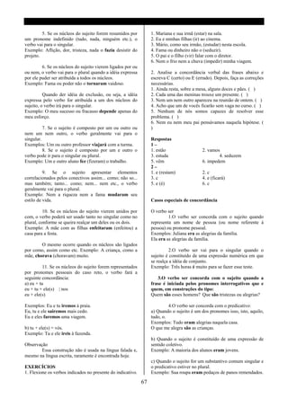 5. Se os núcleos do sujeito forem resumidos por          1. Mariana e sua irmã (estar) na sala.
um pronome indefinido (tudo, nada, ninguém etc.), o               2. Eu e minhas filhas (ir) ao cinema.
verbo vai para o singular.                                        3. Mário, como seu irmão, (estudar) nesta escola.
Exemplo: Aflição, dor, tristeza, nada o fazia desistir do         4. Fama ou dinheiro não o (seduzir).
projeto.                                                          5. O pai e o filho (vir) falar com o diretor.
                                                                  6. Nem o frio nem a chuva (impedir) minha viagem.
         6. Se os núcleos do sujeito vierem ligados por ou
ou nem, o verbo vai para o plural quando a idéia expressa         2. Analise a concordância verbal das frases abaixo e
por ele puder ser atribuída a todos os núcleos.                   escreva C (certo) ou E (errado). Depois, faça as correções
Exemplo: Fama ou poder não o tornaram vaidoso.                    necessárias.
                                                                  1. Ainda resta, sobre a mesa, alguns doces e pães. ( )
          Quando der idéia de exclusão, ou seja, a idéia          2. Cada uma das meninas trouxe um presente. ( )
expressa pelo verbo for atribuída a um dos núcleos do             3. Nem um nem outro apareceu na reunião de ontem. ( )
sujeito, o verbo irá para o singular.                             4. Acho que um de vocês ficarão sem vaga no curso. ( )
Exemplo: O meu sucesso ou fracasso depende apenas do              5. Nenhum de nós somos capazes de resolver esse
meu esforço.                                                      problema. ( )
                                                                  6. Nem eu nem meu pai pensávamos naquela hipótese. (
          7. Se o sujeito é composto por um ou outro ou           )
nem um nem outro, o verbo geralmente vai para o
singular.                                                         Respostas
Exemplos: Um ou outro professor viajará com a turma.              1–
          8. Se o sujeito é composto por um e outro o             1. estão                  2. vamos
verbo pode ir para o singular ou plural.                          3. estuda                         4. seduzem
Exemplo: Um e outro aluno fez (fizeram) o trabalho.               5. vêm                    6. impedem
                                                                  2–
          9. Se o sujeito apresentar elementos                    1. e (restam)             2. c
correlacionados pelos conectivos assim... como; não so...         3. c                      4. e (ficará)
mas também; tanto... como; nem... nem etc., o verbo               5. e (é)                  6. c
geralmente vai para o plural.
Exemplo: Nem a riqueza nem a fama mudaram seu
estilo de vida.                                                   Casos especiais de concordância

          10. Se os núcleos do sujeito vierem unidos por          O verbo ser
com, o verbo poderá ser usado tanto no singular como no                    1.O verbo ser concorda com o sujeito quando
plural, conforme se queira realçar um deles ou os dois.           representa um nome de pessoa (ou nome referente á
Exemplo: A mãe com as filhas enfeitaram (enfeitou) a              pessoa) ou pronome pessoal.
casa para a festa.                                                Exemplos: Juliana era as alegrias da família.
                                                                  Ela era as alegrias da família.
        O mesmo ocorre quando os núcleos são ligados
por como, assim como etc. Exemplo: A criança, como a                       2.O verbo ser vai para o singular quando o
mãe, chorava (choravam) muito.                                    sujeito é constituído de uma expressão numérica em que
                                                                  se realça a idéia de conjunto.
          11. Se os núcleos do sujeito forem representados        Exemplo: Três horas é muito para se fazer esse teste.
por pronomes pessoais do caso reto, o verbo fará a
seguinte concordância:                                               3.O verbo ser concorda com o sujeito quando a
a) eu + tu                                                        frase é iniciada pelos pronomes interrogativos que e
eu + tu + ele(s) | nos                                            quem, em construções do tipo:
eu + ele(s)                                                       Quem são esses homens? Que são tristezas ou alegrias?

Exemplos: Eu e tu iremos á praia.                                          4.O verbo ser concorda com o predicativo:
Eu, tu e ele sairemos mais cedo.                                  a) Quando o sujeito é um dos pronomes isso, isto, aquilo,
Eu e eles faremos uma viagem.                                     tudo, o.
                                                                  Exemplos: Tudo eram alegrias naquela casa.
b) tu + ele(s) = vós.                                             O que me alegra são as crianças.
Exemplo: Tu e ele ireis à fazenda.
                                                                  b) Quando o sujeito é constituído de uma expressão de
Observação                                                        sentido coletivo.
        Essa construção não é usada na língua falada e,           Exemplo: A maioria dos alunos eram jovens.
mesmo na língua escrita, raramente é encontrada hoje.
                                                                  c) Quando o sujeito for um substantivo comum singular e
EXERCÍCIOS                                                        o predicativo estiver no plural.
1. Flexione os verbos indicados no presente do indicativo.        Exemplo: Sua roupa eram pedaços de panos remendados.

                                                             67
 