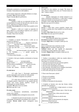 Observação
d) Quando o predicativo é um pronome pessoal.                    Do ponto de vista sintático, na oração “Há alunos na
Exemplo: O presidente do clube serás tu.                         sala”, alunos é objeto direto; mas, em “Existem alunos na
                                                                 sala”", alunos é sujeito.
e) Em orações impessoais, indicando distância ou tempo.
Exemplos: São três horas da tarde.                               O verbo fazer
Daqui á fazenda são três quilômetros.                                     Quando empregado em sentido temporal ou se
                                                                 refere a fenômenos atmosféricos, o verbo fazer é sempre
    Observação                                                   impessoal, ficando na terceira pessoa do singular.
          Quando o verbo ser, na expressão de horas, for         Exemplos: Nesta cidade, faz belos dias de sol.
acompanhado de locuções do tipo perto de, mais de, cerca         Faz dois anos que ele foi embora.
de etc., pode ficar no singular ou plural.
Exemplo: Era (eram) perto de duas horas quando sai do               Observação
escritório.                                                      Quando o verbo fazer, nessas acepções, íntegra uma
          Quando o verbo ser é usado na expressão de             locução, o auxiliar deve ficar também na terceira pessoa
datas, admite-se a concordância implícita com a palavra          do singular.
dia, ficando o verbo no singular.                                Exemplos: Deve fazer dias de sol no verão.
Exemplo: Hoje é dois de junho.                                   Deve fazer dois anos que ele foi embora.

EXERCÍCIOS                                                       A expressão haja vista
                                                                         Essa expressão admite duas construções:
1. Complete as lacunas flexionando o verbo ser no                Invariável (seguida ou não de preposição).
presente do indicativo.                                          Exemplo: Haja vista os exemplos citados por ele.
1. Nessa fase da vida, tudo _______alegrias e esperanças.
2. Já _______meio-dia e meia, vamos almoçar.                     Observação
3. Viajar para a Europa _______ um de meus sonhos.               Essa é a construção mais usada hoje em dia.
4. Acho que dois dias _______ muito para fazer esse              Hajam vista aos exemplos citados por ele.
serviço.                                                         Variável (desde que não seguida de preposição).
5. Ainda _______ três horas da tarde e ele já foi embora.        Considera-se o termo seguinte como sujeito.
6. Os Lusíadas_______ o grande poema do                          Exemplo: Hajam vista os exemplos citados por ele.
Renascimento.
7. Os donos dessa fazenda _______nós.                            EXERCÍCIOS

2. Assinale o item que completa corretamente as lacunas          1. Analise a concordância verbal nas orações abaixo e
abaixo:                                                          escreva C (certo) ou E (errado).
Os esportes _______      sua maior paixão.                       Faça depois as correções necessárias.
Daqui a Santos _______ apenas 60 quilômetros.                    1. Acho que haviam pessoas que queriam ajudá-lo.
Os mais atentos ao problema _______apenas nós dois.              2. Vão fazer dois dias que ele viajou.
a) era - é - eram        b) eram - são - eram                    3. Devem existir testemunhas do acidente.
c) eram - são - éramos   d) eram - é - éramos                    4. Sem educação, não podem haver cidadãos conscientes.
                                                                 5. Espero que haja pessoas honestas aqui!
O verbo haver                                                    6. Já fez dois anos que eles se casaram.

        1.O verbo haver é flexionado regularmente                2. Passe estas frases para o plural:
quando empregado como auxiliar de verbo pessoal.
Exemplo: Eles hão de conquistar esse prêmio!                     1. Precisa-se de ajudante.
                                                                 2. Vende-se casa na praia.
         2.O verbo haver permanece na terceira pessoa            3 Aluga-se quarto.
do singular quando é impessoal, ou seja, quando não tem          4. Perdeu-se uma pasta de documentos.
sujeito. Isso ocorre quando significa "existir" ou
éempregado em sentido temporal.                                  3. Complete as lacunas com uma das formas verbais
Exemplos: Há vários livros na estante.                           indicadas entre parênteses.
Há meses que não o vejo.                                         1. ________ à medida que o tempo passava, as nossas
                                                                 esperanças.(crescia/cresciam)
O verbo existir                                                  2. Ainda ________ alguns minutos para o final do jogo.
        1. Flexiona-se normalmente, concordando                           (faltam/falta)
sempre com o sujeito.                                            3. ________,naquela festa, várias caixas de cerveja.
Exemplo: Existem alunos estrangeiros nessa escola.               (bebeu-se/beberam-se)
                                                                 4. ________ alguns problemas na sala de aula.
         2. Quando faz parte de uma locução, seu auxiliar         (ocorreram/ocorreu)
é flexionado normalmente concordando com o sujeito.              5. ________ falhas no funcionamento da máquina.
Exemplo: Devem existir alunos estrangeiros nessa                 (observou-se/observaram-se)
escola.                                                          6. ________ de alguns pedreiros.

                                                            68
 