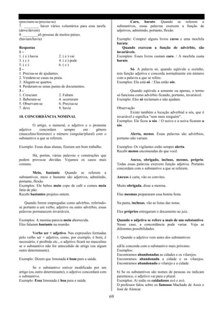 (precisam-se/precisa-se)                                                    Caro, barato. Quando se referem a
7. ________ haver vários voluntários para essa tarefa.             substantivos, essas palavras exercem a função de
(deve/devem)                                                       adjetivos, admitindo, portanto, flexão.
8. ________ali pessoas de muitos países.
(haviam/havia)                                                     Exemplo: Comprei alguns livros caros e uma mochila
                                                                   barata.
Respostas                                                             Quando exercem a função de advérbio, são
1–                                                                 invariáveis.
1. ( e ) havia              2. ( e ) vai                           Exemplos: Esses livros custam caro. / A mochila custa
3. ( c )                    4. ( e ) pode                          barato.
5. ( c )                    6. ( c )
2–                                                                         Só. A palavra só, quando eqüivale a sozinho,
1. Precisa-se de ajudantes.                                        tem função adjetiva e concorda normalmente em número
2. Vendem-se casas na praia.                                       com a palavra a que se refere.
3. Alugam-se quartos.                                              Exemplos: Ela está só. / Elas estão sós.
4. Perderam-se umas pastas de documentos.
3–                                                                          Quando eqüivale a somente ou apenas, o termo
1. Cresciam                 2. Faltam                              só funciona como advérbio ficando, portanto, invariável.
3. Beberam-se               4. ocorreram                           Exemplo: Eles só reclamam e não ajudam.
5. Observam-se              6. Precisa-se
7. deve                     8. havia                               Observação
                                                                            Existe também a locução adverbial a sós, que é
10. CONCORDÂNCIA NOMINAL                                           invariável e significa “sem mais ninguém”.
                                                                   Exemplos: Ele ficou a sós. / O noivo e a noiva ficaram a
         O artigo, o numeral, o adjetivo e o pronome               sós.
adjetivo      concordam       sempre    em      gênero
(masculino/feminino) e número (singular/plural) com o                       Alerta, menos. Essas palavras são advérbios,
substantivo a que se referem.                                      portanto não variam.

Exemplo: Essas duas alunas, fizeram um bom trabalho.               Exemplos: Os vigilantes estão sempre alerta.
                                                                   Recebi menos encomendas do que você.
        Há, porém, várias palavras e construções que
podem provocar dúvidas. Vejamos os casos mais                              Anexo, obrigado, incluso, mesmo, próprio.
comuns.                                                            Todas essas palavras exercem função adjetiva. Portanto
                                                                   concordam com o substantivo a que se referem.
          Meio, bastante. Quando se referem a
substantivos, meio e bastante são adjetivos, admitindo,            Anexos á carta, vão os convites.
portanto, flexão.
Exemplos: Ele bebeu meio copo de café e comeu meia                 Muito obrigada, disse a menina.
fatia de pão.
Recebi bastantes projetos ontem.                                   Elas mesmas prepararam essa bonita festa.

    Quando forem empregadas como advérbio, referindo-              Na pasta, inclusas, vão as listas das notas.
se portanto a um verbo, adjetivo ou outro advérbio, essas
palavras permanecem invariáveis.                                   Eles próprios entregaram o documento ao juiz.

Exemplos: A menina parecia meio aborrecida.                        Quando o adjetivo se refere a mais de um substantivo.
Eles falaram bastante na reunião.                                  Nesse caso, a concordância pode variar. Veja as
                                                                   diferentes possibilidades.
         Verbo ser + adjetivo. Nas expressões formadas
pelo verbo ser + adjetivo, como, por exemplo, é bom, é             1. Quando o adjetivo vem antes dos substantivos:
necessário, é proibido etc., o adjetivo ficará no masculino
se o substantivo não for antecedido de artigo (ou algum            a)Ele concorda com o substantivo mais próximo.
outro determinante).                                               Exemplos:
                                                                   Encontramos abandonadas as cidades e os vilarejos.
Exemplo: Dizem que limonada é bom para a saúde.                    Encontramos abandonada a cidade e os vilarejos.
                                                                   Encontramos abandonado o vilarejo e a cidade.
         Se o substantivo estiver modificado por um
artigo (ou outro determinante), o adjetivo concordará com          b) Se os substantivos são nomes de pessoas ou indicam
o substantivo.                                                     parentesco, o adjetivo vai para o plural.
Exemplo: Essa limonada é boa para a saúde.                         Exemplos: Ai estão os cuidadosos avó e avó.
                                                                   O professor falou sobre os famosos Machado de Assis e
                                                                   José de Alencar.

                                                              69
 