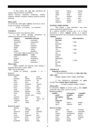 2. Nos sufixos -ês, -esa, -isa, indicadores de                 bazar             rodízio           buzina
origem, título de nobreza ou profissão.                                 sagaz             cafuzo            talvez
francês, francesa, camponês, camponesa, milanês,                        capaz             tenaz             cartaz
milanesa, marquês, marquesa, duquesa, princesa, poetisa,                tez               chafariz          vazio
profetisa.                                                              coriza            veloz             cruz
                                                                        verniz            deslize           voraz
Observação:                                                             desprezo          xadrez            feroz
As formas dos verbos por e querer escrevem-se com s.
eu pus, se eu puser, se eu pusesse                              SUFIXOS -INHO/-ZINHO
            eu quis, se eu quiser, se eu quisesse                        Para formar o grau diminutivo com esses
                                                                sufixos, proceda da seguinte forma:
USO DO Z                                                        Se a palavra primitiva terminar por s ou z, basta
Emprega-se a letra z nos seguintes casos:                       acrescentar o sufixo -inho(a); porém, se a palavra
         1. Nos sufixos -ez/-eza, formadores de                 primitiva apresentar outra terminação, acrescente o sufixo
substantivos abstratos a partir de adjetivos.                   -zinho(a).
         Adjetivo          substantivo abstrato                          primitiva                 sufixo iminutivo
         Insensato                   insensatez                          derivada
         mesquinho                   mesquinhez                          pires                     + inho
         altivo                      altivez                             piresinho
         estúpido                    estupidez                           lápis                     + inha
         magro                       magreza                             lapisinho
         belo                        beleza                              raiz                      + inha
         grande                      grandeza                            raizinha
         2. No sufixo -izar, formador de verbo.                          juiz                      + inho
         substantivo/adjetivo        verbo                               juizinho
         canal                       canalizar                           papel
         hospital                    hospitalizar                        papelzinho
         atual                       atualizar                           pé                        + zinho
         humano                      humanizar                           pezinho
Observação:                                                              pai
         Muito cuidado! Em palavras como analisar e                      paizinho
pesquisar não ocorre o sufixo verbal
-izar. Veja sua formação:                                       USO DO G/J
         análise + ar = analisar     pesquisa + ar =               Emprega-se a letra g:
pesquisar                                                                1. Nas palavras terminadas em -ágio, égio, ígio,
Escreve-se com s                                                -ógio, -úgio.
         aliás             gás                 alisar                    pedágio, egrégio, litígio, relógio, subterfúgio
         gasolina          análise             groselha
         após              inclusive            asa                      2. Nos substântivos terminados em -gem,
         invés             atrás               jus              exceção feita a pajem, lajem e lambujem.
         atraso            lisonjeiro           através                           vertigem, coragem, aragem, margem
         lisura            aviso               mês              Observação:
         bisar             mosaico              brasa           O substantivo viagem se escreve com g, mas viajem
         nasal             casulo              obus             (forma do verbo viajar escreve se com j).
         catalisar         pêsames              cisão           Escreve-se com g:
         revés             colisão             síntese              angélico              estrangeiro      evangelho
         cós               sinusite crase                               geada             gengibre        gengiva
         surpresa          crise               tosar                    geringonça        gim             gíria
         despesa           três                 deusa uso               giz               sugestão
          empresa          usina               fase                     tangerina
         visar              fusão                                        herege           ligeiro         monge
                                                                        ogiva             sargento        tigela
Escreve-se com z
        abalizar          fugaz            algoz                Escreve-se com j:
        giz               amizade          jaez                         anjinho           jiló              berinjela
        aprazível         jazigo           aprendiz                     laje              cafajeste         majestade
        lazer             arroz            luz                          canjica           manjedoura        gorjear
        assaz             magazine         atriz                        monja             gorjeta           ojeriza
        meretriz          atroz            prazer                       jeito             pajé              jenipapo
        azar              prazo            azia                         sarjeta           jesuíta           traje
        profetizar        baliza           rapaz                        jibóia            ultraje


                                                            6
 