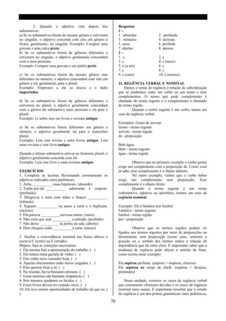 2. Quando o adjetivo vem depois dos                     Respostas
substantivos:                                                    1–
a) Se os substantivos forem do mesmo gênero e estiverem          1 . absurdas              2 . profunda
no singular, o adjetivo concorda com eles em gênero e            3 . trêmulos              4. inclusas
ficará, geralmente, no singular. Exemplo: Comprei uma            5. meio                   6. proibida
gravata e uma calca preta.                                       7. abertas                8. anexos
b) Se os substantivos forem de gêneros diferentes e              2–
estiverem no singular, o adjetivo geralmente concordará          1.c                       2. c
com o mais próximo.                                              3. c                      4. e (meio)
Exemplo: Comprei uma gravata e um paletó preto.                  5. e (a sós)              6. c
                                                                 7. c                      8. c
c) Se os substantivos forem do mesmo gênero mas                  9. e (caro)               10. e (menos)
diferentes no número, o adjetivo concordará com eles em
gênero e irá, geralmente, para o plural.                         11. REGÊNCIA VERBAL E NOMINAL
Exemplo: Emprestei a ele os discos e o rádio                         Damos o nome de regência á relação de subordinação
importados.                                                      que se estabelece entre um verbo ou um nome e seus
                                                                 complementos. O termo que pede complemento é
d) Se os substantivos forem de gêneros diferentes e              chamado de termo regente e o complemento é chamado
estiverem no plural, o adjetivo geralmente concordará            de termo regido.
com o gênero do substantivo mais próximo e irá para o                     Quando o termo regente é um verbo, temos um
plural.                                                          caso de regência verbal.
Exemplo: Li sobre isso em livros e revistas antigas.
                                                                 Exemplos: Gosto de sorvete.
e) Se os substantivos forem diferentes em gênero e               Gosto - termo regente
número, o adjetivo geralmente irá para o masculino               sorvete - termo regido
plural.                                                          de - preposição
Exemplo: Leia esta revista e estes livros antigos. Leia
estas revistas e este livro antigos.                             Bebi água.
                                                                 Bebi - termo regente
Quando o último substantivo estiver no feminino plural, o        água - termo regido
adjetivo geralmente concorda com ele.
Exemplo: Leia este livro e estas revistas antigas.                         Observe que no primeiro exemplo o verbo gostar
                                                                 exige um complemento com a preposição de. Como você
EXERCÍCIOS                                                       já sabe, esse complemento é o objeto indireto.
1. Complete as lacunas flexionando corretamente os                         No outro exemplo, vemos que o verbo beber
adjetivos indicados entre parênteses.                            exige um complemento sem preposição. Esse
1. Acho __________ essas hipóteses. (absurdo)                    complemento é o objeto direto.
2. Tenho por ele __________ admirarão e respeito.                          Quando o termo regente é um nome
(profundo)                                                       (substantivo, adjetivo ou advérbio), termos um caso de
3. Dirigiu-se a mim com mãos e braços __________.                regência nominal.
(trêmulo)
4. Seguem __________ na pasta a carta e a duplicata.             Exemplo: Ele é fanático por futebol.
(incluso)                                                        Fanático - termo regente
5. Ela parecia __________nervosa ontem. (meio)                   futebol - termo regido
6. Não creio que seja __________ a entrada. (proibido)           por - preposição
7. Não deixe __________ as portas da sala. (aberto)
8. Dois cheques estão __________à carta. (anexo)                          Observe que os termos regidos podem vir
                                                                 ligados aos termos regentes por meio de preposições ou
2. Analise a concordância nominal nas frases abaixo e            diretamente, sem preposição (nesse caso, somente a
escreva C (certo) ou E (errado).                                 posição ou o sentido dos termos indica a relação de
Depois, faça as correções necessárias.                           dependência que há entre eles). É importante saber que a
1. Ela mesma fará a apresentação do trabalho. ( )                mudança de regência pode alterar o sentido da frase,
2. Ele tomou meia garrafa de vinho. ( )                          como ocorre neste exemplo:
3. Eles estão meio cansados hoje. ( )
4. Aqueles documentos estão meios rasgados. ( )                  Ele aspirou perfume. (aspirou = inspirou, cheirou)
5. Eles querem ficar a só. ( )                                   Ele aspirou ao cargo de chefe. (aspirou = desejou,
6. Na reunião, havia bastantes pessoas. ( )                      pretendeu)
7. Essas meninas são bastante simpáticas. ( )
8. Nós mesmos ajudamos os feridos. ( )                               Nesta unidade, veremos os casos de regência verbal
9. Esses livros devem ter custado caros. ( )                     que comumente oferecem dúvidas e os casos de regência
10. Ele teve menas oportunidades de trabalho do que eu. (        nominal mais usuais. É importante ressaltar que o estudo
)                                                                da regência é um dos pontos gramaticais mais polêmicos,

                                                            70
 