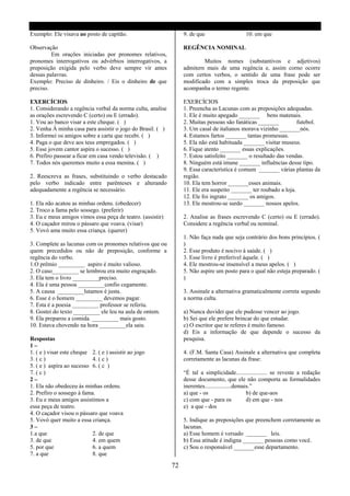 Exemplo: Ele visava ao posto de capitão.                         9. de que                   10. em que

Observação                                                       REGÊNCIA NOMINAL
         Em orações iniciadas por pronomes relativos,
pronomes interrogativos ou advérbios interrogativos, a                   Muitos nomes (substantivos e adjetivos)
preposição exigida pelo verbo deve sempre vir antes              admitern mais de uma regência e, assim corno ocorre
dessas palavras.                                                 com certos verbos, o sentido de uma frase pode ser
Exemplo: Preciso de dinheiro. / Eis o dinheiro de que            modificado com a simples troca da preposição que
preciso.                                                         acompanha o termo regente.

EXERCÍCIOS                                                       EXERCÍCIOS
1. Considerando a regência verbal da norma culta, analise        1. Preencha as Lacunas com as preposições adequadas.
as orações escrevendo C (certo) ou E (errado).                   1. Ele é muito apegado _______ bens matenais.
1. Vou ao banco visar a este cheque. ( )                         2. Muitas pessoas são fanáticas _______          futebol.
2. Venha À minha casa para assistir o jogo do Brasil. ( )        3. Um casal de italianos morava vizinho _______nós.
3. Informei os amigos sobre a carta que recebi. ( )              4. Estamos fartos _______ tantas promessas.
4. Paga o que deve aos teus empregados. ( )                      5. Ela não está habituada _______ visitar museus.
5. Esse jovem cantor aspira o sucesso. ( )                       6. Fique atento _______ essas explicações.
6. Prefiro passear a ficar em casa vendo televisão. ( )          7. Estou satisfeito _______ o resultado das vendas.
7. Todos nós queremos muito a essa menina. ( )                   8. Ninguém está imune _______ influências desse tipo.
                                                                 9. Essa característica é comum _______ várias plantas da
2. Reescreva as frases, substituindo o verbo destacado           região.
pelo verbo indicado entre parênteses e alterando                 10. Ela tem horror _______esses animais.
adequadamente a regência se necessário.                          11. Ele era suspeito _______ ter roubado a loja.
                                                                 12. Ele foi ingrato _______ os amigos.
1. Ela não acatou as minhas ordens. (obedecer)                   13. Ele mostrou-se surdo _______ nossos apelos.
2. Troco a fama pelo sossego. (preferir)
3. Eu e meus amigos vimos essa peça de teatro. (assistir)        2. Analise as frases escrevendo C (certo) ou E (errado).
4. O caçador mirou o pássaro que voava. (visar)                  Considere a regência verbal ou nominal.
5. Vovó ama muito essa criança. (querer)
                                                                 1. Não faça nada que seja contrário dos bons princípios. (
3. Complete as lacunas com os pronomes relativos que ou          )
quem precedidos ou não de preposição, conforme a                 2. Esse produto é nocivo à saúde. ( )
regência do verbo.                                               3. Esse livro é preferível àquele. ( )
1.O prêmio _________ aspiro é muito valioso.                     4. Ele mostrou-se insensível a meus apelos. ( )
2. O caso_________ se lembrou era muito engraçado.               5. Não aspire um posto para o qual não esteja preparado. (
3. Ela tem o livro _________preciso.                             )
4. Ela é uma pessoa _________confio cegamente.
5. A causa _________lutamos é justa.                             3. Assinale a alternativa gramaticalmente correta segundo
6. Esse é o homem _________ devemos pagar.                       a norma culta.
7. Esta é a poesia _________ professor se referiu.
8. Gostei do texto _________ ele leu na aula de ontem.           a) Nunca duvidei que ele pudesse vencer ao jogo.
9. Ela preparou a comida. _________ mais gosto.                  b) Sei que ele prefere brincar do que estudar.
10. Estava chovendo na hora _________ela saiu.                   c) O escritor que te referes é muito famoso.
                                                                 d) Eis a informação de que depende o sucesso da
Respostas                                                        pesquisa.
1–
1. ( e ) visar este cheque 2. ( e ) assistir ao jogo             4. (F.M. Santa Casa) Assinale a alternativa que completa
3. ( c )                   4. ( c )                              corretamente as lacunas da frase:
5. ( e ) aspira ao sucesso 6. ( c )
7. ( c )                                                         “É tal a simplicidade..................... se reveste a redação
2–                                                               desse documento, que ele não comporta as formalidades
1. Ela não obedeceu às minhas ordens.                            inerentes..................demais.”
2. Prefiro o sossego à fama.                                     a) que - os                     b) de que-aos
3. Eu e meus amigos assistimos a                                 c) com que - para os            d) em que - nos
essa peça de teatro.                                             e) a que - dos
4. O caçador visou o pássaro que voava
5. Vovó quer muito a essa criança.                               5. Indique as preposições que preenchem corretamente as
3–                                                               lacunas.
1.a que                    2. de que                             a) Esse homem é versado _______ leis.
3. de que                  4. em quem                            b) Essa atitude é indigna _______ pessoas como você.
5. por que                 6. a quem                             c) Sou o responsável _______esse departamento.
7. a que                   8. que

                                                            72
 