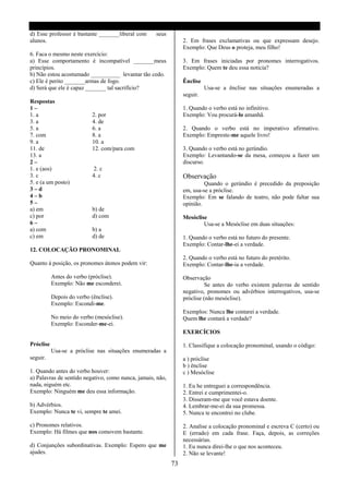 d) Esse professor é bastante _______liberal com     seus
alunos.                                                          2. Em frases exclamativas ou que expressam desejo.
                                                                 Exemplo: Que Deus o proteja, meu filho!
6. Faca o mesmo neste exercício:
a) Esse comportamento é incompatível _______meus                 3. Em frases iniciadas por pronomes interrogativos.
princípios.                                                      Exemplo: Quem te deu essa noticia?
b) Não estou acostumado __________ levantar tão cedo.
c) Ele é perito _______armas de fogo.                            Ênclise
d) Será que ele é capaz _______ tal sacrifício?                            Usa-se a ênclise nas situações enumeradas a
                                                                 seguir.
Respostas
1–                                                               1. Quando o verbo está no infinitivo.
1. a                        2. por                               Exemplo: Vou procurá-lo amanhã.
3. a                        4. de
5. a                        6. a                                 2. Quando o verbo está no imperativo afirmativo.
7. com                      8. a                                 Exemplo: Empreste-me aquele livro!
9. a                        10. a
11. de                      12. com/para com                     3. Quando o verbo está no gerúndio.
13. a                                                            Exemplo: Levantando-se da mesa, começou a fazer um
2–                                                               discurso.
1. e (aos)                   2. c
3. c                        4. c                                 Observação
5. e (a um posto)                                                         Quando o gerúndio é precedido da preposição
3–d                                                              em, usa-se a próclise.
4–b                                                              Exemplo: Em se falando de teatro, não pode faltar sua
5–                                                               opinião.
a) em                       b) de
c) por                      d) com                               Mesóclise
6–                                                                       Usa-se a Mesóclise em duas situações:
a) com                      b) a
c) em                       d) de                                1. Quando o verbo está no futuro do presente.
                                                                 Exemplo: Contar-lhe-ei a verdade.
12. COLOCAÇÃO PRONOMINAL
                                                                 2. Quando o verbo está no futuro do pretérito.
Quanto á posição, os pronomes átonos podem vir:                  Exemplo: Contar-lhe-ia a verdade.

           Antes do verbo (próclise).                            Observação
           Exemplo: Não me esconderei.                                     Se antes do verbo existem palavras de sentido
                                                                 negativo, pronomes ou advérbios interrogativos, usa-se
           Depois do verbo (ênclise).                            próclise (não mesóclise).
           Exemplo: Escondi-me.
                                                                 Exemplos: Nunca lhe contarei a verdade.
           No meio do verbo (mesóclise).                         Quem lhe contará a verdade?
           Exemplo: Esconder-me-ei.
                                                                 EXERCÍCIOS

Próclise                                                         1. Classifique a colocação pronominal, usando o código:
           Usa-se a próclise nas situações enumeradas a
seguir.                                                          a ) próclise
                                                                 b ) ênclise
1. Quando antes do verbo houver:                                 c ) Mesóclise
a) Palavras de sentido negativo, como nunca, jamais, não,
nada, niguém etc.                                                1. Eu he entreguei a correspondência.
Exemplo: Ninguém me deu essa informação.                         2. Entrei e cumprimentei-o.
                                                                 3. Disseram-me que você estava doente.
b) Advérbios.                                                    4. Lembrar-me-ei da sua promessa.
Exemplo: Nunca te vi, sempre te amei.                            5. Nunca te encontrei no clube.

c) Pronomes relativos.                                           2. Analise a colocação pronominal e escreva C (certo) ou
Exemplo: Há filmes que nos comovem bastante.                     E (errado) em cada frase. Faça, depois, as correções
                                                                 necessárias.
d) Conjunções subordinativas. Exemplo: Espero que me             1. Eu nunca direi-lhe o que nos aconteceu.
ajudes.                                                          2. Não se levante!
                                                            73
 