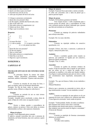 3. Não ponha-se a dizer mentiras!                               Silepse de número
4. Quem convidou-o para essa festa?                             Exemplo: O pessoal ficou apavorado e saíram correndo.
5. Encontrei-me com ele na rua.                                 O verbo sair concordou com a idéia de plural que a
6. Acho que ela jamais dir-me-ia tal coisa.                     palavra pessoal sugere

3. Coloque os pronomes corretamente.                            Silepse de pessoa
1. Quem deu esse presente? (lhe)                                Exemplo: Os brasileiros gostamos de futebol.
2. Se não engano, amanha não haverá aula. (me)                           Essa oração levaria o verbo usualmente para a
3. Não vá tão cedo! (se)                                        terceira pessoa do plural, mas a concordância foi feita
4. Não tenho certeza se cumprimentei. (a)                       com a primeira pessoa do plural, indicando que a pessoa
5. Pedirei um favor. (lhe)                                      que fala está incluída em os brasileiros.
6. Diga o que te aconteceu. (nos)
                                                                Pleonasmo
Respostas                                                                Consiste no emprego de palavras redundantes
1–                                                              para reforçar uma idéia.
1.a                2. b                 3. b
4. c               5. a                                         Exemplo: Ele vive uma vida feliz.
2–
1 .(e) nunca lhe direi        2. c                              Polissíndeto
3. ( e ) não se ponha         4. ( e) quem o convidou                    Consiste na repetição enfática do conectivo
5.c                6. ( e ) ele jamais me diria                 (geralmente, o e).
3–
1. Quem lhe deu esse presente?                                  Exemplo: Felizes, eles riam, e cantavam, e pulavam de
2. Se não me engano.....                                        alegria, e dançavam pelas ruas...
3. Não se vá tão cedo!
4. Não tenho certeza se a cumprimentei.                         Assíndeto
5. Pedir-lhe-ei um favor.                                                Ocorre o assíndeto quando certas orações ou
6. Diga-nos o que te aconteceu.                                 palavras, que poderiam vir ligadas por um conectivo,
                                                                aparecem apenas justapostas.
ESTILÍSTICA                                                     Exemplo: Vim, vi, venci.

CAPITULO 07                                                     Anacoluto
                                                                         Consiste na quebra da estrutura sintática da
                                                                oração. O tipo de anacoluto mais é aquele no qual parece
FIGURAS DE SINTAXE OU DE CONSTRUÇÃO DE                          que um termo vai ser o sujeito da oração, mas a
FRASES                                                          construção se modifica e ele acaba sem função sintática.
        As principais figuras de sintaxe são elipse,            Essa figura é usada geralmente para pôr em relevo a idéia
zeugma, silepse, pleonasmo, polissíndeto, assíndeto,            que consideramos mais importante, destacando-a do
anacoluto, anáfora e aliteração. Vejamos cada uma delas.        resto.

Elipse                                                          Exemplo: “Eu, que era branca e linda, eis-me medonha e
         Consiste na omissão de um termo da frase, o            escura”.
qual, no entanto, pode ser facilmente identificado.             (Manuel Bandeira)
Exemplo: No fim da festa, sobre as mesas, copos e
garrafas vazias. (Observe a elipse do verbo haver.)             Observe que o pronome eu, enunciado no início, não se
                                                                liga sintaticamente à oração “eis-me medonha e escura”.
   Zeugma
         Consiste na omissão de um ou mais termos               Anáfora
anteriormente enunciados.                                               Consiste na repetição de uma palavra ou de um
Exemplo: Amanhã estava ensolarada; a praia, cheia de            segmento do texto com o objetivo de enfatizar uma idéia.
gente. (Elipse do verbo estar; na segunda oração.)              É uma figura de construção muito usada em poesia.

Silepse                                                         Exemplo: “Tende piedade, Senhor, de todas as mulheres
        Ocorre a silepse quando a concordância de               Que ninguém mais merece tanto amor e amizade
gênero, número ou pessoa é feita com idéias ou termos           Que ninguém mais deseja tanto poesia e sinceridade
subentendidos na frase e não expressos claramente.              Que ninguém mais precisa tanto de alegria e serenidade.”
                                                                (Vinícius de Moraes)
    Silepse de gênero
Exemplo: Vossa Majestade parece cansado.                        Aliteração
O adjetivo cansado concordou não com o pronome de                        Consiste na repetição de fonemas consonantais
tratamento, de forma feminina, mas com a pessoa a quem          idênticos ou semelhantes.
se referia.                                                              Exemplo:
                                                                         “Ó velho vento saudoso,

                                                           74
 