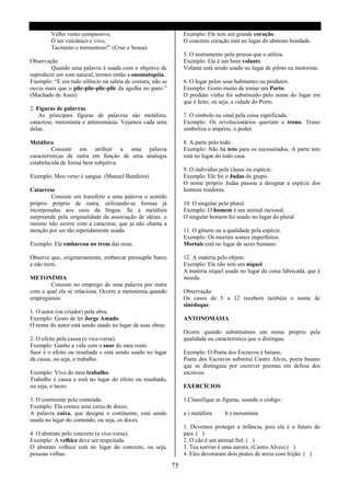 Velho vento compassivo,                                   Exemplo: Ele tem um grande coração.
        Ó ser vulcânico e vivo,                                   O concreto coração está no lugar do abstrato bondade.
        Taciturno e tormentoso!” (Cruz e Sousa)
                                                                  5. O instrumento pela pessoa que o utiliza.
Observação                                                        Exemplo: Ele é um bom volante.
        Quando uma palavra é usada com o objetivo de              Volante está sendo usado no lugar de piloto ou motorista.
reproduzir um som natural, termos então a onomatopéia.
Exemplo: “E era tudo silêncio na saleta de costura; não se        6. O lugar pelos seus habitantes ou produtos.
ouvia mais que o plic-plic-plic-plic da agulha no pano.”          Exemplo: Gosto muito de tomar um Porto.
(Machado de Assis)                                                O produto vinho foi substituído pelo nome do lugar em
                                                                  que é feito, ou seja, a cidade do Porto.
2. Figuras de palavras
    As principais figuras de palavras são metáfora,               7. O símbolo ou sinal pela coisa significada.
catacrese, metonímia e antonomásia. Vejamos cada uma              Exemplo: Os revolucionários queriam o trono. Trono
delas.                                                            simboliza o império, o poder.

Metáfora                                                          8. A parte pelo todo.
         Consiste em atribuir a uma palavra                       Exemplo: Não há teto para os necessitados. A parte teto
características de outra em função de uma analogia                está no lugar do todo casa.
estabelecida de forma bem subjetiva.
                                                                  9. O individuo pela classe ou espécie.
Exemplo: Meu verso é sangue. (Manuel Bandeira)                    Exemplo: Ele foi o Judas do grupo.
                                                                  O nome próprio Judas passou a designar a espécie dos
Catacrese                                                         homens traidores.
         Consiste em transferir a uma palavra o sentido
próprio próprio de outra, utilizando-se formas já                 10. O singular pelo plural.
incorporadas aos usos da língua. Se a metáfora                    Exemplo: O homem é um animal racional.
surpreende pela originalidade da associação de idéias, o          O singular homem foi usado no lugar do plural
mesmo não ocorre com a catacrese, que já não chama a
atenção por ser tão repetidamente usada.                          11. O gênero ou a qualidade pela espécie.
                                                                  Exemplo: Os mortais somos imperfeitos.
Exemplo: Ele embarcou no trem das onze.                           Mortais está no lugar de seres humano.

Observe que, originariamente, embarcar pressupõe barco            12. A matéria pelo objeto.
e não trem.                                                       Exemplo: Ele não tem um níquel.
                                                                  A matéria níquel usada no lugar da coisa fabricada, que é
METONÍMIA                                                         moeda.
        Consiste no emprego de uma palavra por outra
com a qual ela se relaciona. Ocorre a metonímia quando            Observação
empregamos:                                                       Os casos de 5 a 12 recebem também o nome de
                                                                  sinédoque.
1. O autor (ou criador) pela obra.
Exemplo: Gosto de ler Jorge Amado.                                ANTONOMÁSIA
O nome do autor está sendo usado no lugar de suas obras.
                                                                  Ocorre quando substituímos um nome próprio pela
2. O efeito pela causa (e vice-versa).                            qualidade ou característica que o distingue.
Exemplo: Ganho a vida com o suor do meu rosto.
Suor é o efeito ou resultado e está sendo usado no lugar          Exemplo: O Poeta dos Escravos é baiano.
da causa, ou seja, o trabalho.                                    Poeta dos Escravos substitui Castro Alves, poeta baiano
                                                                  que se distinguiu por escrever poemas em defesa dos
Exemplo: Vivo do meu trabalho.                                    escravos.
Trabalho é causa e está no lugar do efeito ou resultado,
ou seja, o lucro.                                                 EXERCÍCIOS

3. O continente pelo conteúdo.                                    1.Classifique as figuras, usando o código:
Exemplo: Ela comeu uma caixa de doces.
A palavra caixa, que designa o continente, está sendo             a ) metáfora     b ) metonímia
usada no lugar do conteúdo, ou seja, os doces.
                                                                  1. Devemos proteger a infância, pois ela é o futuro do
4. O abstrato pelo concreto (e vice-versa).                       país. ( )
Exemplo: A velhice deve ser respeitada.                           2. O cão é um animal fiel. ( )
O abstrato velhice está no lugar do concreto, ou seja,            3. Teu sorriso é uma aurora. (Castro Alves) ( )
pessoas velhas.                                                   4. Eles devoraram dois pratos de arroz com feijão. ( )

                                                             75
 