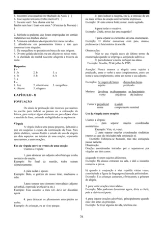 5. Encontrei essa anedota em Machado de Assis. ( )                        5. para indicar a zeugma, isto é, a omissão de um
6. Esse sujeito tem um cérebro incrível! ( )                     ou mais termos da oração anteriormente expressos.
7. Eu sem você / Sou chama sem luz                               Exemplo: O vento estava forte; o mar, muito agitado.
Jardim sem luar / Luar sem amor." (Vinicius de Moraes) (
)                                                                       6.para isolar o vocativo.
                                                                 Exemplo: Chefe, posso dar uma sugestão?
2. Sublinhe as palavras que foram empregadas em sentido
metafórico nos trechos abaixo:                                           7.para separar os elementos de uma enumeração.
1. A música estridente da orquestra fere meus ouvidos.           Exemplo: O diretor conversou com pais, alunos,
2. Afundei-me em pensamentos tristes e não quis                  professores e funcionários da escola.
conversar com ninguém.
3. Ele mergulhou no passado em busca de suas origens.            Observações:
4. O vento gelado da noite era um chicote no nosso rosto.                Não se usa vírgula antes do último termo da
5. A claridade da manhã nascente afugenta a tristeza da          enumeração quando se emprega a conjunção aditiva e.
noite.                                                                   8. para destacar o nome do lugar nas datas.
                                                                   Exemplo: Brasília, 29 de julho de 1995.
Respostas
1–                                                               Atenção! Nunca usamos a vírgula entre sujeito e
1.b               2. b            3. a                           predicado, entre o verbo e seus complementos, entre um
4. b              5. b            6. b                           nome e seu complemento, entre um nome e seu adjunto.
7. a
2–                                                               Exemplos: A viagem de barco       durou duas horas.
1. fere           2. afundei-me   3. mergulhou                             sujeito                 predicado
4. chicote        5. afugenta
                                                                 Mariana    devolveu os documentos ao funcionário.
CAPÍTULO - 8                                                                 verbo       obj direto obj indireto

PONTUAÇÃO
                                                                  Fumar é prejudicial      à saúde.
          Os sinais de pontuação são recursos que usamos                  nome             complemento nominal
na escrita para indicar as pausas ou a entonação da
leitura, para realçar algum elemento ou para deixar claro        Uso da vírgula entre orações
o sentido da frase, evitando ambigüidades ou equívocos.
                                                                 Usamos a vírgula:
Vírgula                                                                   1.    para    separar    orações    coordenadas
         A vírgula indica uma pausa pequena, deixando a          assindéticas.
voz em suspenso à espera da continuação da frase. Para                    Exemplo: Vim, vi, venci.
efeito didático, vamos dividir o estudo do uso da vírgula                 2. para separar orações coordenadas sindéticas
em dois aspectos: no interior de uma oração, separando           (menos as que são iniciadas pela conjunção e).
seus termos, e entre orações.                                        Exemplo: Esforçou-se bastante, mas não conseguiu
                                                                 passar no teste.
Uso da vírgula entre os termos de uma oração                     Observação:
        Usamos a vírgula:                                        Orações coordenadas iniciadas por e separam-se por
                                                                 vírgulas em dois casos:
         1. para destacar um adjunto adverbial que venha
no inicio da oração.                                             a) quando tiverem sujeitos diferentes.
Exemplo: No final da reunião, todos saíram                       Exemplo: Os alunos entraram na sala, e dali a instantes
silenciosamente.                                                 começou a prova.

       2. para isolar o aposto.                                  b) quando a conjunção e vier repetida várias vezes,
Exemplo: Beto, o goleiro do nosso time, machucou a               constituindo a figura de linguagem chamada polissíndeto.
mão.                                                             Exemplo: E as crianças cantaram, e brincaram, e gritaram
                                                                 de alegria.
        3.para separar um elemento intercalado (adjunto
adverbial, expressão explicativa etc.)                           3. para isolar orações intercaladas.
Exemplo: Esse assunto, a meu ver, deve ser discutido             Exemplo: Não podemos desanimar agora, dizia o chefe,
agora                                                            pois a vitória está perto.

          4. para destacar os pleonasmos antecipados ao          4. para separar orações adverbiais, principalmente quando
verbo.                                                           elas vêm antes da principal.
Exemplo: As crianças, eu as vi no parque.                        Exemplo: Se tiver alguma dúvida, telefone-me.



                                                            76
 