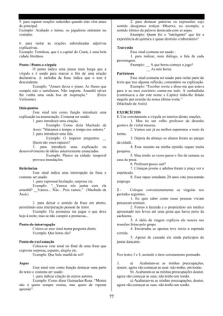 5. para separar orações reduzidas quando elas vêm antes                   2. para destacar palavras ou expressões cujo
da principal.                                                   sentido desejamos realçar. Observe, no exemplo, o
Exemplo: Acabado o treino, os jogadores entraram no             sentido irônico da palavra destacada com as aspas.
vestiário.                                                                Exemplo: Quem foi o "inteligente" que fez a
                                                                experiência de química e quase destruiu o laboratório?
6. para isolar as orações subordinadas adjetivas
explicativas.                                                   Travessão
Exemplo: Fortaleza, que é a capital do Ceará, é uma bela                 Esse sinal costuma ser usado :
cidade litorânea.                                                        1. para indicar, num diálogo, a fala de cada
                                                                personagem.
Ponto / Ponto-e-vírgula                                                  Exemplo: __ A que horas começa o jogo?
         O ponto indica uma pausa mais longa que a                                  __ As sete horas.
vírgula e é usado para marcar o fim de uma oração               Parênteses
declarativa. A melodia da frase indica que o tom é                       Esse sinal costuma ser usado para isolar parte do
descendente.                                                    texto que traz alguma reflexão, comentário ou explicação.
         Exemplo: "Amaro deixa o piano. As frases que                    Exemplo: “Escobar sorriu e disse-me que estava
compôs não o satisfazem. Não importa. Amanhã talvez             para ir ao meu escritório contar-me tudo. A cunhadinha
lhe venha uma onda boa de inspiração."         (Érico           (continuava a dar este nome a Capitu) tinha-lhe falado
Veríssimo)                                                      naquilo por ocasião da nossa última visita.”
                                                                (Machado de Assis)
Dois-pontos
         Esse sinal tem como função introduzir uma              EXERCÍCIOS
explicação ou enumeração. Costuma ser usado:                    1. Use corretamente a vírgula no interior destas orações.
         1. para introduzir uma citação.                                 1. Meu tio um velho professor de desenho
                   Exemplo: Como dizia Machado de               gostava de visitar museus.
         Assis: "Matamos o tempo; o tempo nos enterra."                  2. Vamos sair já ou melhor esperemos o resto da
         2. para introduzir uma fala.                           turma.
                   Exemplo: O inspetor perguntou: __                     3. Depois do almoço os alunos foram ao parque
         Quem são esses rapazes?                                da cidade.
         3. para introduzir uma explicação ou                            4. Esse assunto na minha opinião requer muita
desenvolvimento de idéias anteriormente enunciadas.             pesquisa.
                   Exemplo: Pânico na cidade: temporal                   5. Meu irmão as vezes passa o fim de semana na
         provoca inundações.                                    casa da praia.
                                                                         6. Professor posso sair?
Reticências                                                              7. Crianças jovens e adultos foram à praça ver o
        Esse sinal indica uma interrupção da frase e            espetáculo.
costuma ser usado:                                                       8. Esse rapaz estudante 20 anos está procurando
        1. para expressar hesitação, surpresa etc.              emprego.
        Exemplo: “__Vamos nós jantar com ela
amanhã? __Vamos... Não... Pois vamos.” (Machado de              2-       Coloque convenientemente as vírgulas nos
Assis)                                                          períodos seguintes.
                                                                         1. Eu quis saber como essas pessoas viviam
         2. para deixar o sentido da frase em aberto,           pensavam sentiam.
permitindo uma interpretação pessoal do leitor.                          2. Fomos á fazenda e o proprietário um médico
         Exemplo: Ele prometeu me pagar o que deve              aposentado nos levou até uma gruta que havia perto da
hoje á noite; mas se não cumprir a promessa...                  cachoeira.
                                                                         3. A idéia da viagem explicou ele nasceu nas
Ponto-de-interrogação                                           reuniões feitas pelo grupo.
       Coloca-se esse sinal numa pergunta direta.                        4. Encerradas as apostas teve inicio a esperada
       Exemplo: Que horas são?                                  corrida.
                                                                         5. Apesar de cansado ele ainda participou do
Ponto-de-exc1amação                                             jantar dançante.
         Coloca-se esse sinal no final de uma frase que
expressa surpresa, espanto, alegria etc.
         Exemplo: Que bela manhã de sol!                        Nos testes 3 e 4, assinale o item corretamente pontuado.

Aspas                                                           3.       a)    Acabaram-se as minhas preocupações,
         Esse sinal tem como função destacar uma parte          doutor, agora vão começar as suas: não tenho, um tostão.
do texto e costuma ser usado:                                            b) Acabaram-se as minhas preocupações doutor,
         1. para indicar citação de outros autores.             agora vão começar as suas; não tenho um tostão.
         Exemplo: Como disse Guimarães Rosa: “Mestre                     c) Acabaram-se as minhas preocupações, doutor,
não é quem sempre ensina, mas quem de repente                   agora vão começar as suas: não tenho um tostão.
aprende”.

                                                           77
 