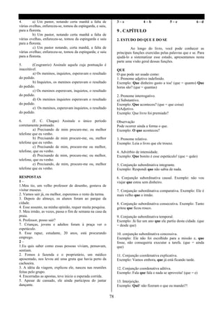 4.        a) Um pastor, notando certa manhã a falta de            3–c              4–b                5–e             6-d
várias ovelhas, enfureceu-se, tomou da espingarda, e saiu,
para a floresta.                                                  9 . CAPÍTULO
          b) Um pastor, notando certa manhã a falta de
várias ovelhas, enfureceu-se, tomou da espingarda e saiu          2. ESTUDO DO QUE E DO SE
para a floresta.
          c) Um pastor notando, certa manhã, a falta de                    Ao longo do livro, você pode conhecer as
várias ovelhas; enfureceu-se, tomou da espingarda; e saiu         principais funções exercidas pelas palavras que e se. Para
para a floresta.                                                  ajudá-lo a sistematizar esse estudo, apresentamos nesta
                                                                  parte uma visão geral dessas funções.
5.       (Cesgranrio) Assinale aquela cuja pontuação é
inaceitável.                                                      QUE
         a) Os meninos, inquietos, esperavam o resultado          O que pode ser usado como:
do pedido.                                                        1. Pronome adjetivo indefinido.
         b) Inquietos, os meninos esperavam o resultado           Exemplo: Que dinheiro gasto a toa! (que = quanto) Que
do pedido.                                                        horas são? (que = quantas)
         c) Os meninos esperavam, inquietos, o resultado
do pedido.                                                        2. Pronome interrogativo.
         d) Os meninos inquietos esperavam o resultado            a) Substantivo.
do pedido.                                                        Exemplo: Que aconteceu? (que = que coisa)
         e) Os meninos, esperavam inquietos, o resultado          b)Adjetivo.
do pedido.                                                        Exemplo: Que livro foi premiado?

6.       (F. C. Chagas) Assinale o único período                  Observação
corretamente pontuado.                                            Pode ocorrer ainda a forma o que.
          a) Precisando de mim procure-me; ou melhor              Exemplo: O que aconteceu?
telefone que eu venho.
          b) Precisando de mim procure-me, ou, melhor             3. Pronome relativo.
telefone que eu venho.                                            Exemplo: Leia o livro que ele trouxe.
          c) Precisando de mim, procure-me ou melhor,
telefone, que eu venho.                                           4. Advérbio de intensidade.
          d) Precisando de mim, procure-me; ou melhor,            Exemplo: Que bonito é esse espetáculo! (que = quão)
telefone, que eu venho.
          e) Precisando, de mim, procure-me ou, melhor            5. Conjunção subordinativa integrante.
telefone que eu venho.                                            Exemplo: Respondi que não sabia de nada.

RESPOSTAS                                                         6. Conjunção subordinativa causal. Exemplo: não vou
1–                                                                viajar que estou sem dinheiro.
1.Meu tio, um velho professor de desenho, gostava de
visitar museus.                                                   7. Conjunção subordinativa comparativa. Exemplo: Ele é
2. Vamos sair já, ou melhor, esperemos o resto da turma.          mais velho que o irmão.
3. Depois do almoço, os alunos foram ao parque da
cidade.                                                           8. Conjunção subordinativa consecutiva. Exemplo: Tanto
4. Esse assunto, na minha opinião, requer muita pesquisa.         gritou que ficou rouco.
5. Meu irmão, as vezes, passa o fim de semana na casa da
praia.                                                            9. Conjunção subordinativa temporal.
6. Professor, posso sair?                                         Exemplo: Já faz um ano que ele partiu desta cidade. (que
7. Crianças, jovens e adultos foram à praça ver o                 = desde que)
espetáculo.
8. Esse rapaz, estudante, 20 anos, está procurando                10. conjunção subordinativa concessiva.
emprego.                                                          Exemplo: Ele não foi escolhido para a missão e, que
2–                                                                fosse, não conseguiria executar a tarefa. (que = ainda
1.Eu quis saber como essas pessoas viviam, pensavam,              que)
sentiam.
2. Fomos á fazenda e o proprietário, um médico                    11. Conjunção coordenativa explicativa.
aposentado, nos levou até uma gruta que havia perto da            Exemplo: Vamos embora, que já está ficando tarde.
cachoeira.
3. A idéia da viagem, explicou ele, nasceu nas reuniões           12. Conjunção coordenativa aditiva.
feitas pelo grupo.                                                Exemplo: Fala que fala e nada se aproveita! (que = e)
4. Encerradas as apostas, teve inicio a esperada corrida.
5. Apesar de cansado, ele ainda participou do jantar              13. Interjeição.
dançante.                                                         Exemplo: Quê! não fizeram o que eu mandei?!

                                                             78
 