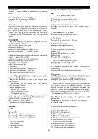 14. Substantivo.                                                 5. conj, sub. integrante/conj. sub. comparativa
Exemplo: Ela tem um que de mistério. (que = alguma
coisa)                                                           SE
                                                                          O se pode ser usado como:
15. Partícula expletiva ou de realce.
Exemplos: Que bobagem que você disse!                            1. Conjunção subordinativa integrante.
Você é que deve fazer isso!                                      Exemplo: Não sei se ele está em casa.

observação                                                       2. Conjunção subordinativa condicional.
O que recebe esse nome (partícula expletiva ou de realce)        Exemplo: Se quiser sair mais cedo, termine logo o
quando, estando sozinho ou fazendo parte da expressão é          trabalho.
que, apenas destaca (realça) um elemento da frase.
Nesses casos, ele pode ser eliminado da frase sem                3. Partícula expletiva ou de realce.
prejuízo do sentido. Sintaticamente, não exerce nenhuma          Exemplo: Foi-se embora o meu amor...
função.
                                                                 4. Substantivo.
EXERCÍCIO                                                        Exemplo: O se pode ter várias funções.
1. O que é conjunção subordinativa integrante em duas
das frases abaixo. Assinale-as.                                  5. Pronome apassivador.
a) É necessário que você nos ajude.                              Exemplo: Perdeu-se uma carteira.
b) Que mais quer você?
c) Saia com um agasalho que está frio lá fora.                   6. Pronome pessoal do caso obliquo.
d) Acho que meu time será campeão este ano.                      a) Reflexivo.
                                                                 Exemplo: Ela se olhou no espelho.
2. Relacione as colunas considerando a classe gramatical         b) Recíproco.
da palavra que nas frases dadas.                                 Exemplo: Eles se agrediram.
a) não se afobe que temos ainda muito tempo.
b) Trabalhou tanto que acabou doente.                            7. Índice de indeterminação do sujeito.
c) Que bela é esta paisagem!                                     Exemplo: Vive-se bem nesta cidade.
d) Peça-lhe que venha aqui
( ) advérbio                                                     8. Elemento integrante de verbos essencialmente
( ) conjunção subordinativa consecutiva                          pronominais.
( ) conjunção subordinativa integrante                           Exemplo: Ele queixou-se de dores nas costas.
( ) conjunção coordenativa explicativa
                                                                 Observações
3. Classifique gramaticalmente a palavra que nestas              1. Verbos essencialmente pronominais são aqueles que só
frases de Mário Quintana:                                        se conjugam acompanhados de pronomes pessoais.
1. O pior dos problemas da gente é que ninguém tem               Exemplos: queixar-se, suicidar-se, arrepender-se etc.
nada com isso...
2. Há criaturas que não sabem viver: estão apenas                2. Podem também tornar-se pronominais alguns verbos
fazendo hora para morrer.                                        que, quando seguidos de pronomes pessoais, adquirem
3. Tu me disseste que sim...                                     sentido diferente do que normalmente têm.Veja, por
    Mas teu infiel coração,                                      exemplo, a seguir, a mudança de sentido do verbo debater
    De um lado a outro a bater,                                  a) Debater com sentido de discutir, verbo não-pronominal
    Está dizendo que não!.                                        Ele debateu os problemas com os alunos.
4. A solidão é o silencio que a gente faz dentro de si
mesmo, em qualquer ambiente, seja barulhento ou não.             b) Debater-se com sentido de agitar-se, verbo
5.Quantas vezes a vida nos revela                                pronominal.
Que a saudade da amada criatura                                  Ele debatia-se inutilmente no meio das ondas do mar.
É bem melhor do que a presença dela.                             EXERCÍCIOS

Respostas                                                        1. Classifique a palavra se nestas frases:
1 – a,d
2–                                                               1. Veja se ele já chegou.
( c ) advérbio                                                   2. Se puder, irei á sua casa.
( b ) conjunção subordinativa consecutiva                        3. Come-se bem nesse restaurante.
( d ) conjunção subordinativa integrante                         4. Ela vestiu-se rapidamente.
( a ) conjunção coordenativa explicativa                         5. Vendeu-se um apartamento nesse prédio.
3–                                                               6. Lá se vai minha única alegria!
1. conj. Sub. integrante                                         7. Corre-se muito nesta avenida.
2. pron. relativo                                                8. Vê-se ao longe a torre da igreja.
3. partícula expletiva                                           9. Precisa-se de um bom eletricista.
4. pron. relativo                                                10. Aluga-se uma vaga na garagem.

                                                            79
 