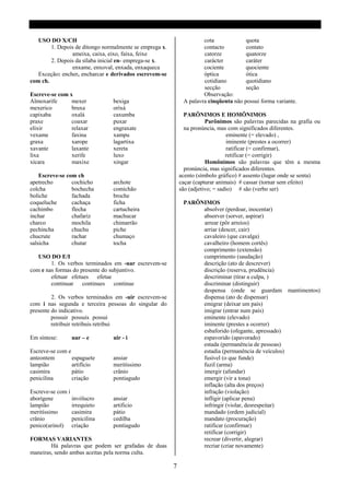 USO DO X/CH                                                        cota             quota
        1. Depois de ditongo normalmente se emprega x.                contacto         contato
                ameixa, caixa, eixo, faixa, feixe                     catorze          quatorze
        2. Depois da sílaba inicial en- emprega-se x.                 carácter         caráter
                enxame, enxoval, enxada, enxaqueca                    cociente         quociente
   Exceção: encher, encharcar e derivados escrevem-se                 óptica           ótica
com ch.                                                               cotidiano        quotidiano
                                                                      secção           seção
Escreve-se com x                                                      Observação:
Almoxarife      mexer           bexiga                        A palavra cinqüenta não possui forma variante.
mexerico        bruxa           oríxá
capixaba        oxalá           caxumba                        PARÔNIMOS E HOMÔNIMOS
praxe           coaxar          puxar                                   Parônimos são palavras parecidas na grafia ou
elixir          relaxar         engraxate                      na pronúncia, mas com significados diferentes.
vexame          faxina          xampu                                             eminente (= elevado) ,
graxa           xarope          lagartixa                                         iminente (prestes a ocorrer)
xavante         laxante         xereta                                            ratificar (= confirmar),
lixa            xerife          luxo                                             retificar (= corrigir)
xícara          maxixe          xingar                                  Homônimos são palavras que têm a mesma
                                                               pronúncia, mas significados diferentes.
    Escreve-se com ch                                        acento (símbolo gráfico) # assento (lugar onde se senta)
apetrecho        cochicho       archote                      caçar (capturar animais) # cassar (tornar sem efeito)
colcha           bochecha       comichão                     são (adjetivo; = sadio) # são (verbo ser)
boliche          fachada        broche
coqueluche       cachaça        ficha                         PARÔNIMOS
cachimbo         flecha         cartucheira                        absolver (perdoar, inocentar)
inchar           chafariz       machucar                           absorver (sorver, aspirar)
charco           mochila        chimarrão                          arrear (pôr arreios)
pechincha        chuchu         piche                              arriar (descer, cair)
chucrute         rachar         chumaço                            cavaleiro (que cavalga)
salsicha         chutar         tocha                              cavalheiro (homem cortês)
                                                                   comprimento (extensão)
   USO DO E/I                                                      cumprimento (saudação)
        1. Os verbos terminados em -uar escrevem-se                descrição (ato de descrever)
com e nas formas do presente do subjuntivo.                        discrição (reserva, prudência)
        efetuar efetues efetue                                     descriminar (tirar a culpa, )
        continuar continues continue                               discriminar (distinguir)
                                                                   despensa (onde se guardam mantimentos)
         2. Os verbos terminados em -uir escrevem-se               dispensa (ato de dispensar)
com i nas segunda e terceira pessoas do singular do                emigrar (deixar um país)
presente do indicativo.                                            imigrar (entrar num país)
         possuir possuis possui                                    eminente (elevado)
         retribuir retribuis retribui                              iminente (prestes a ocorrer)
                                                                   esbaforido (ofegante, apressado)
Em síntese:      uar – e        uir - i                            espavorido (apavorado)
                                                                   estada (permanência de pessoas)
Escreve-se com e                                                   estadia (permanência de veículos)
anteontem        espaguete      ansiar                             fusível (o que funde)
lampião          artifício      meritíssimo                        fuzil (arma)
casimira         pátio          crânio                             imergir (afundar)
penicilina       criação        pontiagudo                         emergir (vir a tona)
                                                                   inflação (alta dos preços)
Escreve-se com i                                                   infração (violação)
aborígene        invólucro      ansiar                             infligir (aplicar pena)
lampião          irrequieto     artificio                          infringir (violar, desrespeitar)
meritíssimo      casimira       pátio                              mandado (ordem judicial)
crânio           penicilina     cedilha                            mandato (procuração)
penico(urinol) criação          pontiagudo                         ratificar (confirmar)
                                                                   retificar (corrigir)
FORMAS VARIANTES                                                   recrear (divertir, alegrar)
        Há palavras que podem ser grafadas de duas                 recriar (criar novamente)
maneiras, sendo ambas aceitas pela norma culta.

                                                         7
 