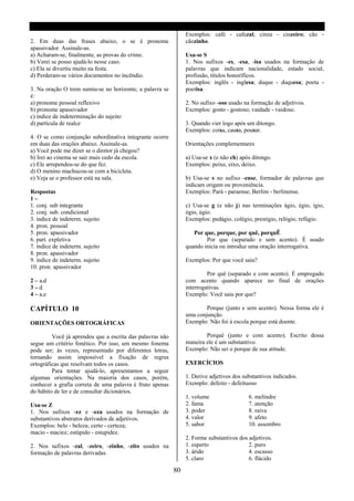 Exemplos: café - cafezal; cinza - cinzeiro; cão -
2. Em duas das frases abaixo, o se é pronome                    cãozinho.
apassivador. Assinale-as.
a) Acharam-se, finalmente, as provas do crime.                  Usa-se S
b) Verei se posso ajudá-lo nesse caso.                          1. Nos sufixos -es, -esa, -isa usados na formação de
c) Ela se divertiu muito na festa.                              palavras que indicam nacionalidade, estado social,
d) Perderam-se vários documentos no incêndio.                   profissão, títulos honoríficos.
                                                                Exemplos: inglês - inglesa; duque - duquesa; poeta -
3. Na oração O trem sumiu-se no horizonte, a palavra se         poetisa.
é:
a) pronome pessoal reflexivo                                    2. No sufixo -oso usado na formação de adjetivos.
b) pronome apassivador                                          Exemplos: gosto - gostoso; vaidade - vaidoso.
c) índice de indeterminação do sujeito
d) partícula de realce                                          3. Quando vier logo após um ditongo.
                                                                Exemplos: coisa, causa, pousar.
4. O se como conjunção subordinativa integrante ocorre
em duas das orações abaixo. Assinale-as.                        Orientações complementares
a) Você pode me dizer se o diretor já chegou?
b) Irei ao cinema se sair mais cedo da escola.                  a) Usa-se x (e não ch) após ditongo.
c) Ele arrependeu-se do que fez.                                Exemplos: peixe, eixo, deixo.
d) O menino machucou-se com a bicicleta.
e) Veja se o professor está na sala.                            b) Usa-se s no sufixo -ense, formador de palavras que
                                                                indicam origem ou proveniência.
Respostas                                                       Exemplos: Pará - paraense; Berlim - berlinense.
1–
1. conj. sub integrante                                         c) Usa-se g (e não j) nas terminações ágio, égio, ígio,
2. conj. sub. condicional                                       ógio, úgio.
3. índice de indeterm. sujeito                                  Exemplos: pedágio, colégio, prestigio, relógio, refúgio.
4. pron. pessoal
5. pron. apassivador                                               Por que, porque, por quê, porquÊ
6. part. expletiva                                                      Por que (separado e sem acento). É usado
7. índice de indeterm. sujeito                                  quando inicia ou introduz uma oração interrogativa.
8. pron. apassivador
9. índice de indeterm. sujeito                                  Exemplos: Por que você saiu?
10. pron. apassivador
                                                                         Por quê (separado e com acento). É empregado
2 – a,d                                                         com acento quando aparece no final de orações
3–d                                                             interrogativas.
4 – a,e                                                         Exemplo: Você saiu por que?

CAPÍTULO 10                                                             Porque (junto e sem acento). Nessa forma ele é
                                                                uma conjunção.
ORIENTAÇÕES ORTOGRÁFICAS                                        Exemplo: Não foi á escola porque está doente.

         Você já aprendeu que a escrita das palavras não                Porquê (junto e com acento). Escrito dessa
segue um critério fonético. Por isso, um mesmo fonema           maneira ele é um substantivo.
pode ser; às vezes, representado por diferentes letras,         Exemplo: Não sei o porque de sua atitude.
tornando assim impossível a fixação de regras
ortográficas que resolvam todos os casos.                       EXERCÍCIOS
         Para tentar ajudá-lo, apresentamos a seguir
algumas orientações. Na maioria dos casos, porém,               1. Derive adjetivos dos substantivos indicados.
conhecer a grafia correta de uma palavra é fruto apenas         Exemplo: defeito - defeituoso
do hábito de ler e de consultar dicionários.
                                                                1. volume                 6. melindre
Usa-se Z                                                        2. fama                   7. atenção
1. Nos sufixos -ez e -eza usados na formação de                 3. poder                  8. raiva
substantivos abstratos derivados de adjetivos.                  4. valor                  9. afeto
Exemplos: belo - beleza; certo - certeza;                       5. sabor                  10. assombro
macio - maciez; estúpido - estupidez.
                                                                2. Forme substantivos dos adjetivos.
2. Nos sufixos -zal, -zeiro, -zinho, -zito usados na            1. esperto                2. puro
formação de palavras derivadas.                                 3. árido                  4. escasso
                                                                5. claro                  6. flácido

                                                           80
 