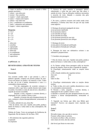 6. Junte os prefixos e forme palavras, usando o hífen            2. Escreva de outra maneira a passagem abaixo,
quando necessário.                                               substituindo o verbo dar por outro que não altere o
1. (ultra) + som ultra-som                                       sentido do texto. Faça as alterações sintáticas necessárias
2. (extra) + fino extrafino                                      á reescrita do texto. Quando o avarento deu pelo
3. (supra) + citado supracitado                                  desaparecimento do ouro...
4. (ante) + véspera antevéspera
5. (além) + mar além-mar                                         3. No texto, a palavra avarento está sendo usada como
6. (ex) + combatente ex-combatente                               substantivo. Construa uma frase em que ela seja usada
7. (anti) + submarino anti-submarino                             como adjetivo.
8. (super) + sônico supersônico
                                                                 4. Destaque do primeiro parágrafo do texto:
Respostas                                                        a) um pronome indefinido
1 – b, d                                                         b) um pronome relativo
2 – a,b                                                          c) um advérbio de lugar
3 – a, d                                                         d) um advérbio de modo
4 – c, d                                                         e) um pronome pessoal do caso reto
5 – a, b                                                         f) um pronome pessoal do caso oblíquo
6–
1. ultra-som                                                     5. Destaque do texto:
2. extrafino                                                     a) uma palavra formada por prefixação
3. supracitado                                                   b) uma palavra formada por sufixação
4. antevéspera
5. além-mar                                                      6. Destaque do texto um substantivo oxítono e um
6. ex-combatente                                                 substantivo proparoxítono.
7. anti-submarino
8. supersônico                                                   7. Considere esta passagem:

                                                                 "- Pare de chorar, meu caro. Apanhe uma pedra, ponha-a
CAPÍTULO - 11                                                    dentro do buraco e venha todos os dias contemplá-la."

REVISÃO GERAL ATRAVÉS DE TEXTOS                                  a) As formas verbais dessa passagem estão na terceira
                                                                 pessoa do singular. Passe-as para a segunda do singular.
   Texto 1                                                       b) Classifique sintaticamente todas as orações desse
                                                                 trecho.
O avarento                                                       c) Dê a função sintática dos seguintes termos:
                                                                 meu caro                   uma
Um avarento vendeu tudo o que possuía e, com o                   pedra                      a
dinheiro apurado, comprou um enorme pedaço de ouro.              todos os dias              la
Cavou um buraco no jardim e ali enterrou o ouro. Todos
os dias, ele já até o jardim, desenterrava o ouro e o            8. Classifique sintaticamente todas as orações destes
contemplava amorosamente.                                        trechos:
         Um dos empregados do avarento começou a                 a) Todos os dias, ele ia até o jardim, desenterrava o ouro
conjeturar sobre o que fazia o patrão durante tanto tempo        e o contemplava amorosamente..
no jardim. Escondeu-se atrás de uma árvore e descobriu o         b) Durante a noite, enquanto o avarento dormia, o
segredo do tesouro escondido.                                    empregado foi até o jardim e furtou o ouro.
         Durante a noite, enquanto o avarento dormia, o          c) Quando o avarento deu pelo desaparecimento do ouro,
empregado foi até o jardim e furtou o ouro.                      começou a chorar desesperadamente, arrancando os
         Quando o avarento deu pelo desaparecimento do           cabelos.
ouro, começou a chorar desesperadamente, arrancando os
cabelos.                                                          9. Segundo sua leitura, que idéia essa fábula quer
O vizinho, sabendo do caso, disse-lhe:                           transmitir? Escreva um pequeno texto expondo sua
- Pare de chorar, meu caro. Apanhe uma pedra, ponha-a            opinião.
dentro do buraco e venha todos os dias contemplá-la. Dá
no mesmo.                                                        Texto 2
                                                                 Carta
Fábulas de Esopo. Texto em português de Guilherme de
Figueiredo. Rio de Janeiro, Ed. de Ouro, 1963.                   Há multo tempo, sim, que não te escrevo.
                                                                 Ficaram velhas todas as noticias.
1. Dê sinônimos das seguintes palavras:                          Eu mesmo envelheci: olha, em relevo
a) apurado                                                       estes sinais em mim, não das carícias
b) conjeturar
                                                                 (tão leves) que fazias no meu rosto:


                                                            83
 