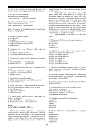 são golpes, são espinhos, são lembranças da vida a teu          grande extinção de 65 milhões de anos atrás, que dizimou
menino, que ao sol-posto perde a sabedoria das crianças.        os dinossauros.
                                                                         Especialistas em sobrevivência, eles podem
A falta que me fazes não é tanto                                passar meses sem comer, gastando as energias que
à hora de dormir, quando dizias                                 acumulam durante os períodos de fartura. Para isso,
“Deus te abençoe”, e a noite abria em sonho.                    transformam em gordura a maior parte do que comem e
                                                                possuem um estômago que é o meio mais ácido
É quando, ao despertar, revejo a um canto                       conhecido entre os vertebrados, podendo até devorar uma
a noite acumulada de meus dias,                                 tartaruga com casco e tudo. Como animais de sangue frio,
e sinto que estou vivo, e que não sonho.                        dependem fundamentalmente do sol para manter a tempe-
                                                                ratura do corpo; apesar disso, por incrível que pareça,
Carlos Drummond de Andrade, Reunião, 6. ed., Rio de             podem sobreviver á neve e ao gelo, diminuindo o ritmo
Janeiro, J. Olympio, 1974.                                      dos batimentos cardíacos e restringindo a circulação do
                                                                sangue apenas ao coração e ao cérebro.
                                                                         Superinteresante – São Paulo, Ed Abril, mar.
1. Destaque da primeira estrofe:                                1984
a) três advérbios
b) um adjetivo                                                  1. Dê o processo de formação das seguintes palavras:
c) um pronome pessoal do caso oblíquo                           a) inigualável
d) um pronome adjetivo demonstrativo                            b) capacidade
e) um substantivo                                               c) fartura
                                                                d) sobreviver
2. Considere este verso: "Ficaram velhas todas as
noticias."                                                      2. Inigualável é o que não se pode igualar. Dê os
a) Dê a função sintática de velhas.                             adjetivos que podemos usar para dizer:
b) Classifique o predicado dessa oração.                        a) o que não se pode explicar
                                                                b) o que não se pode descrever
3. Eu mesmo envelheci. O verbo dessa frase é formado            c) o que não se pode ver
por:                                                            d) o que não se pode
a) derivação prefixal  c) justaposição                          e) o que não se pode prever
b) derivação sufixal   d) parassintese                          f) o que não se pode perceber

4. A palavra que foi usada duas vezes na segunda estrofe        3. Na oração "Especialistas em sobrevivência, eles podem
como:                                                           passar meses sem comer", qual é a função sintática do
a) conjunção subordinativa integrante                           trecho destacado?
b) conjunção coordenativa explicativa
c) pronome relativo                                             4. No trecho "possuem um estômago que é o meio mais
                                                                ácido conhecido entre os vertebrados", em que grau está
5. Classifique as orações destacadas:                           sendo usado o adjetivo ácido?
a) A falta que me fazes não é tanto / à hora de dormir
b) e sinto que estou vivo                                       5. Quanto ao gênero, como se classificam os substantivos
                                                                jacaré e tartaruga?
6. revejo a um canto / a noite acumulada de meus dias.
Reescreva essa passagem usando o verbo rever no:                6. Destaque do texto uma forma verbal que esteja:
a) futuro do. presente                                          a) no presente do subjuntivo
b) imperfeito do indicativo                                     b) no pretérito perfeito do indicativo
c) futuro do pretérito                                          c) no pretérito imperfeito do indicativo
                                                                d) no presente do indicativo
7. A palavra sonho, usada no verso e a noite abria em
sonho, é formada por:                                           7. Justifique o acento gráfico nestas palavras:
a) derivação prefixal   c) parassíntese                         a) incrível
b) derivação regressiva d) derivação sufixal                    b) estômago
                                                                c)jacaré
Texto 3                                                         d)tragédia
CAMPEÕES DE SOBREVIVÊNCIA                                       e)cardíaco

    Um dos mais perfeitos organismos        conhecidos,         8. Dê os substantivos correspondentes aos seguintes
com inigualável capacidade para transformar e conservar         verbos:
energia, os jacarés já habitavam a Terra quando os seus         a) transformar
primos dinossauros começaram a conquistá-la, há 200             b)conservar
milhões de anos. Depois disso, sobreviveram a todas as          c) sobreviver
tragédias fatais a milhares de espécies - inclusive a           d) conquistar
                                                                e) depender

                                                           84
 