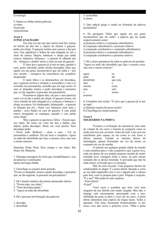 f) restringir                                                      3. aconselhar
                                                                   4. piorar
9. Separe as sílabas destas palavras:
a) ritmo                                                           5. Que radical grego é usado na formação da palavra
b) periodo                                                         psicanalista?
c)transformar
                                                                   6. Na passagem "falou que aquilo era um gesto
Texto 4                                                            incontornável que ele tinha", a palavra que foi usada
O PSICANALISADO                                                    respectivamente como:
          Era uma vez um cara que entrou num bar, sentou           a) pronome relativo e conjunção subordinativa.
no balcão do dito bar e, depois de chamar o garçom,                b) conjunção subordinativa e pronome relativo.
pediu um chope. O garçom encheu uma caneca e deu pro               c) conjunção coordenativa e conjunção subordinativa.
cara. Este agradeceu e bebeu de uma talagada só, até o             d) pronome relativo e conjunção subordinativa.
meio da caneca. Depois, balançou o chope que ainda                 e) conjunção coordenativa e pronome relativo.
restava, balançou, balançou... o garçom tá olhando pra
ele... balançou e pimba! atirou o resto na cara do garçom.         7. Dê a classe gramatical de todas as palavras do período:
          É claro que o garçom já ia sair no tapa, quando o        "Agora eu ando tão desinibido que faço a mesma coisa,
cara, quase chorando, pediu muitas desculpas, falou que            mas sem o menor remorso".
aquilo era um gesto incontornável que ele tinha e - por
isso mesmo - carregava na consciência um complexo                  agora                     eu
desgraçado.                                                        ando                      tão
          E tanto falou e se desmanchou em desculpas,              desinibido                que conj.
que o garçom aceitou a situação e aconselhou o cara a ir           faço                      a
consultar um psicanalista, conselho que foi logo aceito. O         mesma                     coisa
cara se despediu, tornou a pedir desculpas e prometeu              mas                       sem
que, no dia seguinte, ia procurar um psicanalista.                 o                         menor
          Passaram-se alguns dias, até que o cara apareceu         remorso
outra vez no bar e pediu um chope. O garçom trouxe, ele
virou metade de uma talagada só e começou a balançar o             8. Considere este trecho: "É claro que o garçom já ia sair
chope na caneca. Foi balançando, balançando... o garçom            no tapa".
tá olhando pra ele... Outra vez! balançou mais uma e               a) Quantas orações há nesse trecho?
pimba!... novo banho na cara do garçom. E este ainda               b) Classifique-as sintaticamente.
estava enxugando os respingos, quando o cara pediu
outro chope.                                                       Texto 5
          Mas o garçom se queimou e falou: - Escuta aqui,          SOLIDÁRIOS NA PORTA
seu chato. Da outra vez você me deu o banho, mas
depois, pediu desculpas. Desta vez você piorou. Nem                         Vivemos a civilização do automóvel, mas atrás
desculpas pediu.                                                   do volante de um carro o homem se comporta como se
- Piorei nada. Melhorei - disse o cara: - Fui ao                   ainda estivesse nas cavernas. Antes da roda. Luta com seu
psicanalista e melhorei. Ele me tirou o complexo. Agora            semelhante pelo espaço na rua como se este fosse o
eu ando tão desinibido que faço a mesma coisa, mas sem             último mamute. Usando as mesmas táticas de
o menor remorso.                                                   intimidação, apenas buzinando em vez de rosnar ou
                                                                   rosnando em vez de morder.
Stanislaw Ponte Preta, Dois amigos e um chato, São                          O trânsito em qualquer grande cidade do mundo
Paulo, Ed. Moderna.                                                é uma metáfora para a vida competitiva que a gente leva,
                                                                   cada um dentro do seu próprio pequeno mundo de metal,
1. Destaque passagens do texto que exemplifiquem o uso             tentando levar vantagem sobre o outro, ou pelo menos
de palavras e construções                                          tentando não se deixar intimidar. E provando que não há
típicas da língua falada.                                          nada menos civilizado que a civilização.
                                                                            Mas há uma exceção. Uma pequena clareira de
2. Classifique as orações deste período:                           solidariedade na jângal. É a porta aberta. Quando o carro
"O cara se despediu, tornou a pedir desculpas e prometeu           ao seu lado emparelha com o seu e alguém põe a cabeça
que, no dia seguinte, ia procurar um psicanalista."                para fora, você se prepara para o pior. Prepara a resposta.
                                                                   "É a sua!" Mas pode ter uma surpresa.
3. Dê a função sintática dos termos destacados abaixo.             - Porta aberta!
1. "Escuta aqui, seu chato."                                       -O quê?
2. "Nem desculpas pediu."                                                   Você custa a acreditar que nem você nem
3. "Agora eu ando tão desinibido                                   ninguém da sua família está sendo xingado. Mas não, o
                                                                   inimigo está sinceramente preocupado com a pos-
4. Dê o processo de formação das palavras:                         sibilidade da porta se abrir e você cair do carro. A porta
                                                                   aberta determina uma espécie de trégua tácita. Todos a
1. desculpa                                                        apontam. Vão atrás, buzinando freneticamente, se por
2. desinibido                                                      acaso você não ouviu o primeiro aviso. "Olha a porta

                                                              85
 