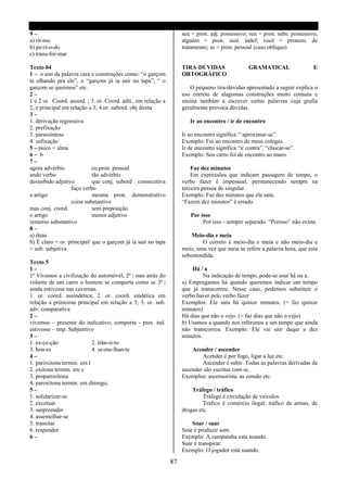 9–                                                                  seu = pron. adj. possessivo; seu = pron. subs. possessivo;
a) rit-mo                                                           alguém = pron. sust. indef; você = pronom. de
b) pe-rí-o-do                                                       tratamento; se = pron. pessoal (caso oblíquo)
c) trans-for-mar

Texto 04                                                            TIRA-DÚVIDAS                 GRAMATICAL                 E
1 – o uso da palavra cara e construções como: “o garçom             ORTOGRÁFICO
ta olhando pra ele”, o “garçom já ia sair no tapa”, “ o
garçom se queimou” etc.                                                O pequeno tira-dúvidas apresentado a seguir explica o
2–                                                                  uso correto de alagomas construções muito comuns e
1 e 2 or. Coord. assind. ; 3. or. Coord. adit., em relação a        ensina também a escrever certas palavras cuja grafia
2, e principal em relação a 3; 4.or. subord. obj direta             geralmente provoca dúvidas.
3–
1. derivação regressiva                                                Ir ao encontro / ir de encontro
2. prefixação
3. parassíntese                                                     Ir ao encontro significa “‘aproximar-se”.
4. sufixação                                                        Exemplo: Fui ao encontro de meus colegas.
5 – psico = alma                                                    Ir de encontro significa “ir contra”, “chocar-se”.
6– b                                                                Exemplo: Seu carro foi de encontro ao muro.
7–
agora advérbio              eu pron. pessoal                            Faz dez minutos
ando verbo                  tão advérbio                                Em expressões que indicam passagem de tempo, o
desinibido adjetivo         que conj. subord . consecutiva          verbo fazer é impessoal, permanecendo sempre na
                  faço verbo                                        terceira pessoa do singular.
a artigo                    mesma pron. demonstrativo               Exemplo: Faz dez minutos que ele saiu.
                  coisa substantivo                                 “Fazem dez minutos” é errado.
mas conj. coord.            sem preposição
o artigo                    menor adjetivo                             Por isso
remorso substantivo                                                         Por isso - sempre separado. “Porisso” não existe.
8–
a) duas                                                                 Meio-dia e meia
b) É claro = or. principal/ que o garçom já ia sair no tapa                 O correto é meio-dia e meia e não meio-dia e
= sub. subjetiva                                                    meio, uma vez que meia se refere a palavra hora, que esta
                                                                    subentendida.
Texto 5
1–                                                                      Há / a
1ª Vivemos a civilização do automóvel, 2ª | mas atrás do                     Na indicação de tempo, pode-se usar há ou a.
volante de um carro o homem se comporta como se 3ª |                a) Empregamos há quando queremos indicar um tempo
ainda estivesse nas cavernas.                                       que já transcorreu. Nesse caso, podemos substituir o
1. or. coord. assindética; 2. or. coord. sindética em               verbo haver pelo verbo fazer
relação a primeirae principal em relação a 3; 3. or. sub.           Exemplos: Ele saiu há quinze minutos. (= faz quinze
adv. comparativa                                                    minutos)
2–                                                                  Há dias que não o vejo. (= faz dias que não o vejo)
vivemos – presente do indicativo; comporta - pres. ind.             b) Usamos a quando nos referimos a um tempo que ainda
estivesse – imp. Subjuntivo                                         não transcorreu. Exemplo: Ele vai sair daqui a dez
3–                                                                  minutos.
1. ex-ce-ção               2. trân-si-to
3. hon-ra                  4. se-me-lhan-te                             Acender / ascender
4–                                                                          Acender é por fogo, ligar a luz etc.
1. paróxitona termin. em l                                                  Ascender é subir. Todas as palavras derivadas de
2. oxítona termin. em e                                             ascender são escritas com sc.
3. proparoxítona                                                    Exemplos: ascensorista, as censão etc.
4. paroxítona termin. em ditongo,
5–                                                                      Tráfego / tráfico
1. solidarizar-se                                                            Tráfego é circulação de veiculos.
2. excetuar                                                                  Tráfico é comércio ilegal: tráfico de armas, de
3. surpreender                                                      drogas etc.
4. assemelhar-se
5. transitar                                                            Soar / suar
6. responder                                                        Soar é produzir som.
6–                                                                  Exemplo: A campainha esta soando.
                                                                    Suar é transpirar.
                                                                    Exemplo: O jogador está suando.

                                                               87
 