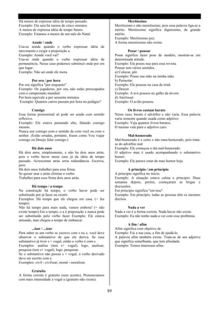 Há menos de expressa idéia de tempo passado.                             Meritíssimo
Exemplo: Ela saiu há menos de cinco minutos.                    Meritíssimo e não meretíssimo, pois essa palavra liga-se a
A menos de expressa idéia de tempo futuro.                      mérito. Meritíssimo significa digníssimo, de grande
Exemplo: Estamos a menos de um mês do Natal.                    mérito.
                                                                Exemplo: Meritíssimo juiz.
        Aonde / onde                                            A forma meretíssimo não existe.
Usa-se aonde quando o verbo expressar idéia de
movimento e exigir a preposição a.                                       Posar / pousar
Exemplo: Aonde você vai?                                        Posar significa fazer pose de modelo, mostrar-se em
Usa-se onde quando o verbo expressar idéia de                   determinada atitude.
permanência. Nesse caso podemos substituir onde por em          Exemplo: Ela posou nua para essa revista.
que lugar.                                                      Pousar tem vários sentidos.
Exemplo: Não sei onde ele mora.                                 a) Colocar, pôr.
                                                                Exemplo: Pouse sua mão na minha mão.
         Por ora / por hora                                     b) Pernoitar.
Por ora significa "por enquanto".                               Exemplo: Ele pousou na casa da irmã.
Exemplo: Os jogadores, por ora, não estão preocupados           c) Descer.
com o campeonato mundial.                                       Exemplo: A ave pousou no galho da árvore.
Por hora equivale a por sessenta minutos.                       d) Aterrissar.
 Exemplo: Quantos carros passam por hora no pedágio?            Exemplo: O avião pousou.

         Consigo                                                         Os livros custam barato
Essa forma pronominal só pode ser usada com sentido             Nesse caso, barato é advérbio e não varia. Essa palavra
reflexivo.                                                      varia somente quando usada como adjetivo.
Exemplo: Ele estava pensando alto, falando consigo              Exemplo: Veja quantos livros baratos.
mesmo.                                                          O mesmo vale para o adjetivo caro.
Nunca use consigo com o sentido de com você ou com o
senhor. (Estão erradas, portanto, frases como Vou viajar                 Mal-humorado
consigo ou Desejo falar consigo.)                               Mal-humorado é o certo e não mau-humorado, pois trata-
                                                                se do advérbio mal
         Há dois anos                                           Exemplo: Ele começou o dia mal-humorado.
Há dois anos, simplesmente, e não ha dois anos atrás,           O adjetivo mau é usado acompanhando o substantivo
pois o verbo haver nesse caso já da idéia de tempo              humor.
passado. Acrescentar atrás seria redundância. Escreva,          Exemplo: Ele parece estar de mau humor hoje.
pois:
Há dois anos trabalhei para essa firma.                                   A principio / em principio
Se quiser usar o atrás elimine o verbo:                         A principio significa no inicio.
Trabalhei para essa firma dois anos atrás.                      Exemplo: A situação estava calma a principio. Duas
                                                                semanas depois, porém, começaram as brigas e
         Há tempo / a tempo                                     discussões.
Na construção há tempo, o verbo haver pode ser                  Em principio significa "em tese".
substituído por já fazer ou existir.                            Exemplo: Em principio, todas as pessoas têm os mesmos
Exemplos: Há tempo que ele chegou em casa. (= faz               direitos.
tempo)
Não há tempo para mais nada, vamos embora! (= não                       Nada a ver
existe tempo) Em a tempo, o a é preposição e nunca pode         Nada a ver é a forma correta. Nada haver não existe.
ser substituído pelo verbo fazer Exemplo: Ele estava            Exemplo: Eu não tenho nada a ver com esse problema.
atrasado, mas chegou a tempo de embarcar.
                                                                         A fim / afim
         ...isar / ...izar                                      Afim significa com objetivo de.
Para saber se um verbo se escreve com s ou z, você deve         Exemplo: Fui a sua casa, a fim de ajudá-lo.
observar o substantivo de que ele deriva. Se esse               A palavra afim também existe. Trata-se de um adjetivo
substantivo já tiver s + vogal, então o verbo é com s.          que significa semelhante, que tem afinidade.
Exemplos: análise (tem s+ vogal); logo, analisar;               Exemplo: Temos interesses afins.
pesquisa (tem s+ vogal); logo, pesquisar.
Se o substantivo não possui s + vogal, o verbo derivado
deve ser escrito com z.
Exemplos: civil - civilizar; moral - moralizar.

       Gratuito
A forma correta é gratuito (sem acento). Pronunciamos
com mais intensidade a vogal u (gratuíto não existe).


                                                           89
 