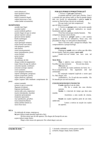 sortir (abastecer)                                      POR QUE/PORQUE/PORQUÊ/POR QUÊ
       surtir (produzir efeito)                                      1. Escreve -se por que (separado):
       tráfego (trânsito)                                            a) quando eqüivale a pelo qual e flexões : Este é
       tráfico (comercio ilegal)                            o caminho por que passas todos os dias.b) quando depois
       vadear (atravessar a vau)                            dele vier escrita ou subentendida a palavra razão Se
       vadiar (andar ociosamente)                           ocorrer no final da frase, deverá ser acentuado.
                                                                     Por que razão você não compareceu?          Por
HOMÔNIMOS                                                   que ele faltou á reunião?
      acender (por fogo)                                             2. Escreve-se porque junto e sem acento quando
      ascender (subir)                                      se tratar de uma conjunção explicativa ou causal.
      acento (símbolo gráfico)                              Geralmente eqüivale a pois.
      assento (lugar em que se senta)                                Tirou boa nota porque estudou bastante.     Não
      apreçar (ajustar o preço)                             compareceu porque estava doente.
      apressar (tornar rápido)                                       3. Escreve-se porquê (junto e com acento)
      bucho (estômago)                                      quando se tratar de um substantivo. Nesse caso, virá
      buxo (arbusto)                                        precedido de artigo, ou outra palavra determinante.
      caçar (perseguir animais)                                      Nem o Governo sabe o porquê da inflação. Não
      cassar (tornar sem efeito)                            compreendemos o porquê da briga.
      cela (pequeno quarto)
      sela (arreio)                                             ONDE/AONDE
      censo (recenseamento)                                          Emprega-se aonde com os verbos que dão idéia
      senso (entendimento, juízo)                           de movimento. Eqüivale sempre a para onde.
      cerrar (fechar)                                                Aonde você vai? Aonde nos leva com tal
      serrar (cortar)                                       rapidez?
      chá bebida)
      xá (soberano do Irã)                                  MAU/MAL
      cheque (ordem de pagamento)                                    Mau é adjetivo (seu antônimo é bom) Ex:
      xeque (lance do jogo de xadrez)                       Escolheu um mau momento           Era um mau aluno.
      concertar (ajustar, combinar)                                  Mal pode ser:
      consertar (corrigir, reparar)                                  a) advérbio de modo (antônimo de bem). Ex: -
      coser (costurar)                                      Ele se comportou mal.     Seu argumento está mal
      cozer (preparar alimentos)                            estruturado.
      esperto (inteligente, perspicaz)                               b) conjunção temporal (eqüivale a assim que)
      experto (experiente, perito)                          Ex: Mal chegou, saiu.
      espiar (observar, espionar)                                    c)substantivo. Ex: O mal não tem remédio. Ela
      expiar (reparar falta mediante cumprimento de         foi atacada por um mal incurável.
pena)
      estrato (camada)                                      CESSÃO/SESSÃO/SECÇÃO/SEÇÃO
      extrato (o que se extrai de)                                   Cessão significa o ato de ceder.
      flagrante (evidente)                                                     Ele fez a cessão dos seus direitos
      fragrante (perfumado)                                          autorais.
      incerto (não certo, impreciso)                                 Sessão é o intervalo de tempo que dura uma
      inserto (introduzido, inserido)                       reunião.
      incipiente (principiante)                                                Assistimos a uma sessão de cinema.
      insipiente (ignorante)
      ruço (pardacento, grisalho)                                    Secção (ou seção) significa parte de um todo,
      russo (natural da Rússia                              subdivisão.
      tachar (atribuir deleito a)                                             Lemos a noticia na secção (ou seção)
      taxar (lixar taxa)                                             de esportes.


HÁ/A
       Na indicação de tempo, emprega-se,
       há para indicar tempo passado (eqüivale a faz).
                Há dois meses que ele não aparece. Ele chegou da Europa há um ano.
       a para indicar tempo futuro.
                Daqui a dois meses ele aparecerá. Ela voltará daqui a um ano.

__________________________________________________________________________________
________________
EXERCÍCIOS:                                1 Assinale a alternativa correta quanto à grafia:
                                                            a) harém, hangar, harpa, haste, hombro
                                                        8
 