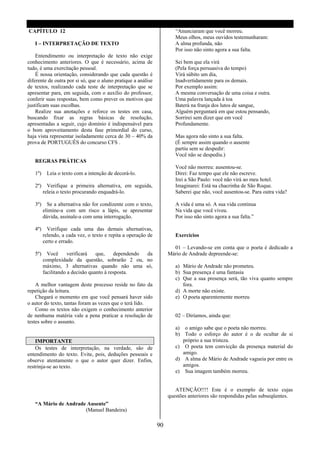 CAPÍTULO 12                                                            “Anunciaram que você morreu.
                                                                       Meus olhos, meus ouvidos testemunharam:
   I – INTERPRETAÇÃO DE TEXTO                                          A alma profunda, não
                                                                       Por isso não sinto agora a sua falta.
    Entendimento ou interpretação de texto não exige
conhecimento anteriores. O que é necessário, acima de                  Sei bem que ela virá
tudo, é uma exercitação pessoal.                                       (Pela força persuasiva do tempo)
    É nossa orientação, considerando que cada questão é                Virá súbito um dia,
diferente de outra por si só, que o aluno pratique a análise           Inadvertidamente para os demais.
de textos, realizando cada teste de interpretação que se               Por exemplo assim:
apresentar para, em seguida, com o auxílio do professor,               A mesma conversação de uma coisa e outra.
conferir suas respostas, bem como prever os motivos que                Uma palavra lançada à toa
justificam suas escolhas.                                              Baterá na franja dos lutos de sangue,
    Realize sua anotações e reforce os testes em casa,                 Alguém perguntará em que estou pensando,
buscando fixar as regras básicas de resolução,                         Sorrirei sem dizer que em você
apresentadas a seguir, cujo domínio é indispensável para               Profundamente.
o bom aproveitamento desta fase primordial do curso,
haja vista representar isoladamente cerca de 30 – 40% da               Mas agora não sinto a sua falta.
prova de PORTUGUÊS do concurso CFS .                                   (É sempre assim quando o ausente
                                                                       partiu sem se despedir:
                                                                       Você não se despediu.)
   REGRAS PRÁTICAS
                                                                       Você não morreu: ausentou-se.
   1º)    Leia o texto com a intenção de decorá-lo.                    Direi: Faz tempo que ele não escreve.
                                                                       Irei a São Paulo: você não virá ao meu hotel.
   2º)     Verifique a primeira alternativa, em seguida,               Imaginarei: Está na chacrinha de São Roque.
         releia o texto procurando enquadrá-lo.                        Saberei que não, você ausentou-se. Para outra vida?

   3º)     Se a alternativa não for condizente com o texto,            A vida é uma só. A sua vida continua
         elimine-a com um risco a lápis, se apresentar                 Na vida que você viveu.
         dúvida, assinale-a com uma interrogação.                      Por isso não sinto agora a sua falta.”

   4º)     Verifique cada uma das demais alternativas,
         relendo, a cada vez, o texto e repita a operação de           Exercícios
         certo e errado.
                                                                      01 – Levando-se em conta que o poeta é dedicado a
   5º)     Você      verificará   que,    dependendo da             Mário de Andrade depreende-se:
         complexidade da questão, sobrarão 2 ou, no
         máximo, 3 alternativas quando não uma só,                     a) Mário de Andrade não prometeu.
         facilitando a decisão quanto à resposta.                      b) Sua presença é uma fantasia
                                                                       c) Que a sua presença será, tão viva quanto sempre
    A melhor vantagem deste processo reside no fato da                    fora.
repetição da leitura.                                                  d) A morte não existe.
    Chegará o momento em que você pensará haver sido                   e) O poeta aparentemente morreu
o autor do texto, tantas foram as vezes que o terá lido.
    Como os textos não exigem o conhecimento anterior
de nenhuma matéria vale a pena praticar a resolução de                 02 – Diríamos, ainda que:
testes sobre o assunto.
                                                                       a) o amigo sabe que o poeta não morreu.
                                                                       b) Todo o esforço do autor é o de ocultar de si
    IMPORTANTE                                                            próprio a sua tristeza.
    Os testes de interpretação, na verdade, são de                     c) O poeta tem convicção da presença material do
entendimento do texto. Evite, pois, deduções pessoais e                   amigo.
observe atentamente o que o autor quer dizer. Enfim,                   d) A alma de Mário de Andrade vagueia por entre os
restrinja-se ao texto.                                                    amigos.
                                                                       e) Sua imagem também morreu.


                                                                       ATENÇÃO!!!! Este é o exemplo de texto cujas
                                                                    questões anteriores são respondidas pelas subseqüentes.
   “A Mário de Andrade Ausente”
                      (Manuel Bandeira)

                                                               90
 