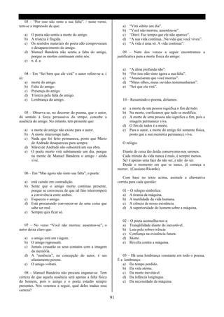 03 – “Por isso não sinto a sua falta”. / neste verso,
tem-se a impressão de que:                                            a)   “Virá súbito um dia”.
                                                                      b)   “Você não morreu, ausentou-se”.
      a) O poeta não sentiu a morte do amigo.                         c)   “Direi: Faz tempo que ele não aparece”.
      b) A tristeza é fingida.                                        d)   “A sua vida continua...Na vida que você viveu”.
      c) Os sentidos materiais do poeta não comprovaram               e)   “A vida é uma só. A vida continua”.
         o desaparecimento do amigo.
      d) Manuel Bandeira não sentiu a falta do amigo,                  09 – Num dos versos a seguir encontramos a
         porque os mortos continuam entre nós.                     justificativa para a morte física do amigo:
      e) n. d. a

                                                                      a)   “A alma profunda não”.
      04 – Em “Sei bem que ele virá” o autor refere-se a: (           b)   “Por isso não sinto agora a sua falta”.
à):                                                                   c)   “Anunciaram que você morreu”.
      a)   morte do amigo.                                            d)   “Meus olhos, meus ouvidos testemunharam”.
      b)   Falta do amigo.                                            e)   “Sei que ela virá”.
      c)   Presença do amigo.
      d)   Tristeza pela falta do amigo.
      e)   Lembrança do amigo.                                        10 – Resumindo o poema, diríamos:

                                                                      a) a morte de um pessoa significa o fim de tudo.
   05 – Observa-se, no decorrer do poema, que o autor,                b) Na morte, verificamos que tudo se modifica.
dá sentido à força persuasiva do tempo, concebe a                     c) A morte de uma pessoa não significa o fim, pois a
ausência do amigo. No entanto, tem presente que:                         imagem permanece viva.
                                                                      d) O fim de todos é a morte.
      a) a morte do amigo não existe para o autor.                    e) Para o autor, a morte do amigo foi somente física,
      b) A morte interrompe tudo.                                        posto que a sua memória permanece viva.
      c) Nada que foi feito permanece, posto que Mário
         de Andrade desapareceu para sempre.                          O relógio
      d) Mário de Andrade não subsistirá em sua obra.
      e) O poeta morto virá subitamente um dia, porque               Diante de coisa tão doída conservemo-nos serenos.
         na mente de Manuel Bandeira o amigo / ainda                 Cada minuto da vida nunca é mais, é sempre menos.
         vive.                                                       Ser é apenas uma face do não ser, e não do ser.
                                                                     Desde o momento em que se nasce, já começa a
                                                                   morrer. (Cassiano Ricardo).
      06 – Em “Mas agora não sinto sua falta”, o poeta:
                                                                      Com base no texto acima, assinale a alternativa
      a) está caindo em contradição.                               correta para cada questão:
      b) Sente que o amigo morto continua presente,
         porque se convenceu de que tal fato interromperá             01 – O relógio simboliza:
         a convivência entre ambos.                                   a) A tirania da máquina.
      c) Esqueceu o amigo.                                            b) A inutilidade da vida humana.
      d) Está procurando convencer-se de uma coisa que                c) A ciência de nossa existência.
         sabe ser real.                                               d) A superioridade do homem sobre a máquina.
      e) Sempre quis ficar só.

                                                                      02 – O poeta aconselha-nos a:
   07 – No verso “Você não morreu: ausentou-se”, o                    a) Tranqüilidade diante do inexorável.
autor deixa claro que:                                                b) Luta pela sobrevivência
                                                                      c) Confiança na existência futura.
      a) o amigo está em viagem.                                      d) Morte.
      b) O amigo regressará.                                          e) Revolta contra a máquina.
      c) Jamais cessarão os seus contatos com a imagem
         da memória.
      d) A “ausência”, na concepção do autor, é um                    03 – Há uma lembrança constante em todo o poema.
         afastamento perene.                                       É a lembrança:
      e) O amigo voltará.                                             a) Do tempo perdido.
                                                                      b) Da vida eterna.
    08 – Manuel Bandeira não procura enganar-se. Tem                  c) Da morte inevitável.
certeza de que aquela ausência será apenas a falta física             d) Da infância longínqua.
do homem, pois o amigo e o poeta estarão sempre                       e) Da necessidade da máquina.
presentes. Nos veremos a seguir, qual deles traduz essa
certeza?

                                                              91
 