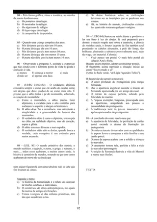 04 – Pela forma gráfica, ritmo e temática, as estrofes           d) Os dedos históricos sobre as civilizações
da poesia lembram-nos:                                                 deveriam ser as inscrições que se perderam nos
   a) Os ponteiros do relógio.                                         tempos.
   b) O mostrador do relógio.                                       e) Há, na história do mundo, civilizações extintas
   c) Os algarismo do relógio.                                         das quais não restaram qualquer vestígios.
   d) O tique-taque do relógio.
   e) A campanhia do despertador.
                                                                     09 – (UEPG/84) Sentou na minha frente e pondo-se a
                                                                 ler um livro à luz do abajur. Já está preparada para
   05 – Quando uma criança completa dez anos:                    dormir: o macio roupão azul sobre a camisola, a chinela
   a) Nós diríamos que ela não tem 10 anos.                      de rosinhas azuis, o frouxo laçarote de fita também azul
   b) O poeta diria que ela tem 10 anos.                         prendendo os cabelos alourados, a pele tão limpa, tão
   c) Nós diríamos que ela tem menos 10 anos.                    brilhante, cheirando a sabonete provavelmente azul, tudo
   d) O poeta diria que ela tem menos 10 anos.                   tão vago, tão imaterial. Celestial.
   e) O poeta não diria que ela tem menos 10 anos.                   - Você parece um postal. O mais belo postal da
                                                                         coleção Azul e Rosa.
    06 – Observando a pergunta 5, assinale a expressão               Quando eu era menino, adorava colecionar postais.
que não condiz com o diferente ponto de vista do poeta e             O fragmento acima reproduz a situação inicial do
a relação à vida.                                                    conto “Eu era mudo e só”
    a) menos      b) começa a morrer      c) mais                    (Antes do baile verde, “de Lígia Fagundes Telles”).
    d) não ser    e) apenas uma face.
                                                                    O desenrolar da narrativa mostrará:
                                                                    a) O amor profundo do protagonista pela meiga
   07 – (UFRS/ CESCEM) – O verdadeiro alpinista                         Fernanda.
considera sempre o cume que ele acaba de escalar como               b) Que a aparência angelical esconde a traição de
um degrau que deve conduzi-lo ao cume mais alto. É                      Fernanda, apaixonada por um amigo do casal.
preciso que o sábio tenha o pé do montanhês, sobretudo,             c) O retrato da esposa perfeita, zelando pela
o coração de montanhês:                                                 felicidade do marido.
   a) Como o montanhês, o sábio precisa fazer                       d) A “esposa exemplar, burguesa, preocupada com
        alpinismo, a escalada para o alto contribui para                as aparências, aniquilando aos poucos a
        esclarecer o espírito e alargar os horizontes.                  personalidade do protagonista.
   b) O sábio deve Ter a resistência, mas sobretudo a               e) A indiferença total da jovem, inacessível aos
        simplicidade e a generosidade do homem das                      apelos apaixonados do protagonista.
        montanhas.
   c) O verdadeiro sábio é como o alpinista, tem os pés             10 – A conclusão do conto revela-nos que:
        no chão, na realidade objetiva, mas de coração,             a) A aparência de felicidade, de perfeição de cartão
        aspira a glória.                                                postal esconde o drama da frustração do
   d) O sábio tem mais firmeza e mais rapidez.                          protagonista.
   e) O verdadeiro sábio não se detém, quando busca a               b) O embevecimento do narrador com as qualidades
        verdade, cada conquista é um estímulo para                      da esposa leva-o a comparar a vida familiar a um
        maior ascensão.                                                 cartão postal.
                                                                    c) O amor da esposa acabou com a solidão e tristeza
                                                                        do narrador.
    08 – (UEL /85) O mundo primitivo dos répteis, o                 d) O casamento tornou bela, perfeita e feliz a vida
mundo neolítico, o egípcio, o persa, o grego, o romano, o               do narrador-personagem.
mais..... todos esses acabaram, e muitos outros ainda. A            e) A traição de Fernanda destruiu a vida de Manuel
história é cemitério de mundos, notando-se que uns tantos               e matou suas ilusões.
acabaram de morte tão acabada que


nem sequer figuram lá com uma tabuleta: não se sabe que
fim levaram as cinzas.                                              TEXTO:


   Segundo o texto:
   a) A história da humanidade é o relato da sucessão
       de mortes coletivas e individuais.
   b) O cemitérios são sítios antropológicos, nos quais
       há rastros de antigas civilizações.
   c) Temos vestígios só das culturas primitivas, não
       das que sucederam a elas.



                                                            92
 