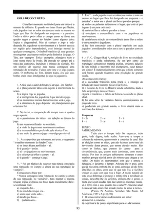 5 . Em “... cada jogador com as mãos nas costas e mais ou
   GOLS DE COCURUTO                                                 menos no lugar que lhes foi designado no esquema – e
                                                                    parados” o autor usa o plural em lhes e parados porque:
         O melhor momento no futebol para um tático é o             a) ambas as palavras referem-se a lugar, que está aí por
minuto de silêncio. É quando os times ficam perfilados,             lugares ( um para cada um)
cada jogador com as mãos nas costas e mais ou menos no              b) associou lhes e mãos e parados e times
lugar que lhes foi designado no esquema – e parados.                c) antecipou a concordância com - os jogadores se
Então o tático pode olhar o campo como se fosse um                  movimentam.
quadro negro e pensar no futebol como alguma coisa                  d) estabeleceu relação de concordância entre lhes e mãos
lógica e diagramável. Mas ai começa o jogo e tudo                   e entre parados e jogadores.
desanda. Os jogadores se movimentam e o futebol passa a             e) fez lhes concordar com o plural implícito em cada
ser regido pelo imponderável, esse inimigo mortal de                jogador ( considerados todos um a um) e parados com os
qualquer estrategista. O futebol brasileiro já teve grandes         times.
estrategistas cruelmente traídos pela dinâmica do jogo. O
Tim, por exemplo. Tático exemplar, planejava todo o                 6 . ( F. C. Chagas-BA) A posição do livro na sociedade
jogo numa mesa de botão. Da entrada no campo até a                  brasileira e ainda subalterna. Se um por cento da
troca das camisetas, incluindo o minuto de silêncio. Foi            população consumisse matéria escrita, teríamos edições
um técnico de sucesso mas nunca conseguiu uma                       de um milhão e trezentos mil exemplares, oque parece
reputação de vestuário. Falava um time e o jogo jogava              um sonho! É matematicamente certo que o livro somente
outro. O problema do Tim, diziam todos, era que seus                será barato quando tivermos uma produção de grande
botões eram mais inteligentes do que os jogadores.                  escala.
                                                                    De acordo com o texto:
                                                                    a) a sociedade brasileira toma prara si o encargo da
    1. A tese que o autor defende é a de que , em futebol:          difusão do maior número possível de livros.
    a) o planejamento tático está sujeito à interferência do        b) o posição do livro no Brasil é ainda subalterna, dada a
acaso.                                                              falta de prestígio dos escritores.
    b) a lógica rege as jogadas.                                    c) para o brasileiro, o hábito de leitura está ainda no plano
    c) a inteligência dos jogadores é que decide o jogo.            ideal.
    d) os momentos iniciais decidem como será o jogo.               d) há uma série de variados fatores condicionantes do
    e) a dinâmica do jogo depende do planejamento que               preço do livro.
o técnico faz.                                                      e) produzido em grande escala, o livro atrairá mais o
                                                                    interesse dos leitores.
   2 .No texto, a comparação do campo com o quadro
negro aponta:                                                       Respostas
   a) o pessimismo do tático em relação ao futuro do                1– b              2–e                3–b
jogo.                                                               4–c               5–e                6–c
   b) um recurso utilizado no vestiário.
   c) a visão de jogo como movimento contínuo.                      TEXTO
   d) o recurso didático preferido pelo técnico Tim.                AMOR MENINO
   e) um meio de pensar o jogo como algo previsível.                          Tudo cura o tempo, tudo faz esquecer, tudo
                                                                    gasta, tudo digere, tudo acaba. Atreve-se o tempo a
    3 . As expressões que rotomam, no texto, o segmento             colunas de mármore, quanto mais a corações de cera! São
“ o melhor momento do futebol” são:                                 as afeições como as vidas, que não há mais certo snal de
    a) os times ficam perfilados – aí.                              haveremde durar pouco, que terem durado muito. São
    b) é quando – então.                                            como as linhas, que partem do centro               para a
    c) aí – os jogadores se movimentam.                             circunferência, que, quanto mais contínuas, tanto menos
    d) o tático pode olhar o campo – aí.                            unidas. Por isso os antigos sabiamente pintaram o amor
    e) é quando – começa o jogo.                                    menino: porque não há amor tão robusto que chegue a ser
                                                                    velho. De todos os instrumentos com que o armou a
    4 . “ Foi um técnico de sucesso mas nunca conseguiu             natureza, o desarma o tempo. Afrouxa-lhe o arco, com
uma reputação no campo à altura da sua reputação de                 que já não atira; embota-lhe as setas, com que já não fere;
vestiário”.                                                         abre-lhes os olhos, com que vê que não via; e faz-lhes
    Começando a frase por:                                          crescer as asas com que voa e foge. A razão natural de
    “ Nunca conseguiu uma reputação no campo a altura               toda essa diferença é porque o tempo tira a novidade às
de sua reputação no vestiário”, para manter a mesma                 coisas, descobre-lhe os defeitos, enfastia-lhe o gosto, e
relação lógica expressa na frase dada inicialmente deve-            basta que sejam usadas para não serem as mesmas. Gasta-
se continuar com:                                                   se o ferro com o uso, quanto mis o amor? O mesmo amar
    a) enquanto foi...                                              é causa de não amar e ter amado muito, de amar a menos.
    b) na medida em que era...                                                (Vieira, Pe Antônio. Sermões. São Paulo, Ed
    c) ainda que tenha sido...                                      Américas, 1957.v.5,p169-70)
    d) desde que fosse...                                           1 . O tema central do texto demonstra um valor:
    f) portanto era...                                              a) material e concreto;
                                                                    b) espiritual e de pouco significado para a vida humana;

                                                               93
 