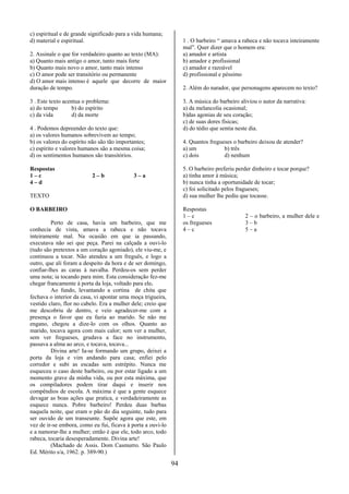 c) espiritual e de grande significado para a vida humana;
d) material e espiritual.                                          1 . O barbeiro “ amava a rabeca e não tocava inteiramente
                                                                   mal”. Quer dizer que o homem era:
2. Assinale o que for verdadeiro quanto ao texto (MA):             a) amador e artista
a) Quanto mais antigo o amor, tanto mais forte                     b) amador e profissional
b) Quanto mais novo o amor, tanto mais intenso                     c) amador e razoável
c) O amor pode ser transitório ou permanente                       d) profissional e péssimo
d) O amor mais intenso é aquele que decorre de maior
duração de tempo.                                                  2. Além do narador, que personagens aparecem no texto?

3 . Este texto acentua o problema:                                 3. A música do barbeiro aliviou o autor da narrativa:
a) do tempo        b) do espírito                                  a) da melancolia ocasional;
c) da vida         d) da morte                                     b)das agonias de seu coração;
                                                                   c) de suas dores físicas;
4 . Podemos depreender do texto que:                               d) do tédio que sentia neste dia.
a) os valores humanos sobrevivem ao tempo;
b) os valores do espírito não são tão importantes;                 4. Quantos fregueses o barbeiro deixou de atender?
c) espírito e valores humanos são a mesma coisa;                   a) um            b) três
d) os sentimentos humanos são transitórios.                        c) dois          d) nenhum

Respostas                                                          5. O barbeiro preferiu perder dinheiro e tocar porque?
1–c                        2–b               3–a                   a) tinha amor à música;
4–d                                                                b) nunca tinha a oportunidade de tocar;
                                                                   c) foi solicitado pelos fragueses;
TEXTO                                                              d) sua mulher lhe pediu que tocasse.

O BARBEIRO                                                         Respostas
                                                                   1–c                       2 – o barbeiro, a mulher dele e
         Perto de casa, havia um barbeiro, que me                  os fregueses              3–b
conhecia de vista, amava a rabeca e não tocava                     4–c                       5–a
inteiramente mal. Na ocasião em que ia passando,
executava não sei que peça. Parei na calçada a ouvi-lo
(tudo são pretextos a um coração agoniado), ele viu-me, e
continuou a tocar. Não atendeu a um freguês, e logo a
outro, que ali foram a despeito da hora e de ser domingo,
confiar-lhes as caras à navalha. Perdeu-os sem perder
uma nota; ia tocando para mim. Esta consideração fez-me
chegar francamente à porta da loja, voltado para ele.
         Ao fundo, levantando a cortina de chita que
fechava o interior da casa, vi apontar uma moça trigueira,
vestido claro, flor no cabelo. Era a mulher dele; creio que
me descobriu de dentro, e veio agradecer-me com a
presença o favor que eu fazia ao marido. Se não me
engano, chegou a dize-lo com os olhos. Quanto ao
marido, tocava agora com mais calor; sem ver a mulher,
sem ver fregueses, grudava a face no instrumento,
passava a alma ao arco, e tocava, tocava...
         Divina arte! Ia-se formando um grupo, deixei a
porta da loja e vim andando para casa; enfiei pelo
corredor e subi as escadas sem estrépito. Nunca me
esqueceu o caso deste barbeiro, ou por estar ligado a um
momento grave da minha vida, ou por esta máxima, que
os compiladores podem tirar daqui e inserir nos
compêndios de escola. A máxima é que a gente esquece
devagar as boas ações que pratica, e verdadeiramente as
esquece nunca. Pobre barbeiro! Perdeu duas barbas
naquela noite, que eram o pão do dia seguinte, tudo para
ser ouvido de um transeunte. Supõe agora que este, em
vez de ir-se embora, como eu fui, ficava à porta a ouvi-lo
e a namorar-lhe a mulher; então é que ele, todo arco, todo
rabeca, tocaria desesperadamente. Divina arte!
         (Machado de Assis. Dom Casmurro. São Paulo
Ed. Mérito s/a, 1962. p. 389-90.)

                                                              94
 