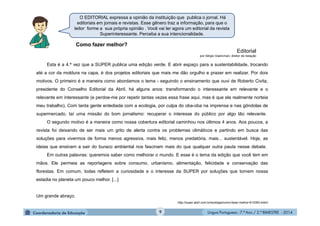 Língua Portuguesa - 7.º Ano / 2.º BIMESTRE - 20149
O EDITORIAL expressa a opinião da instituição que publica o jornal. Há
editoriais em jornais e revistas. Esse gênero traz a informação, para que o
leitor forme a sua própria opinião . Você vai ler agora um editorial da revista
Superinteressante. Perceba a sua intencionalidade.
Como fazer melhor?
Editorial
por Sérgio Gwercman, diretor de redação
Esta é a 4.ª vez que a SUPER publica uma edição verde. E abrir espaço para a sustentabilidade, trocando
até a cor da moldura na capa, é dos projetos editoriais que mais me dão orgulho e prazer em realizar. Por dois
motivos. O primeiro é a maneira como abordamos o tema - seguindo o ensinamento que ouvi de Roberto Civita,
presidente do Conselho Editorial da Abril, há alguns anos: transformando o interessante em relevante e o
relevante em interessante (e perdoe-me por repetir tantas vezes essa frase aqui, mas é que ela realmente norteia
meu trabalho). Com tanta gente entediada com a ecologia, por culpa do oba-oba na imprensa e nas gôndolas de
supermercado, taí uma missão do bom jornalismo: recuperar o interesse do público por algo tão relevante.
O segundo motivo é a maneira como nossa cobertura editorial caminhou nos últimos 4 anos. Aos poucos, a
revista foi deixando de ser mais um grito de alerta contra os problemas climáticos e partindo em busca das
soluções para vivermos de forma menos agressiva, mais feliz, menos predatória, mais... sustentável. Hoje, as
ideias que ensinam a sair do buraco ambiental nos fascinam mais do que qualquer outra pauta nesse debate.
Em outras palavras: queremos saber como melhorar o mundo. E esse é o tema da edição que você tem em
mãos. Ele permeia as reportagens sobre consumo, urbanismo, alimentação, felicidade e conservação das
florestas. Em comum, todas refletem a curiosidade e o interesse da SUPER por soluções que tornem nossa
estadia no planeta um pouco melhor. [...]
Um grande abraço.
http://super.abril.com.br/ecologia/como-fazer-melhor-614393.shtml
 