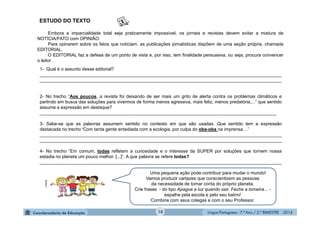 Língua Portuguesa - 7.º Ano / 2.º BIMESTRE - 201410
Embora a imparcialidade total seja praticamente impossível, os jornais e revistas devem evitar a mistura de
NOTÍCIA/FATO com OPINIÃO.
Para opinarem sobre os fatos que noticiam, as publicações jornalísticas dispõem de uma seção própria, chamada
EDITORIAL.
O EDITORIAL faz a defesa de um ponto de vista e, por isso, tem finalidade persuasiva, ou seja, procura convencer
o leitor .
Uma pequena ação pode contribuir para mudar o mundo!
Vamos produzir cartazes que conscientizem as pessoas
da necessidade de tomar conta do próprio planeta.
Crie frases - do tipo Apague a luz quando sair. Feche a torneira... -
espalhe pela escola e pelo seu bairro!
Combine com seus colegas e com o seu Professor.
ESTUDO DO TEXTO
1- Qual é o assunto desse editorial?
________________________________________________________________________________________________
________________________________________________________________________________________________
2- No trecho “Aos poucos, a revista foi deixando de ser mais um grito de alerta contra os problemas climáticos e
partindo em busca das soluções para vivermos de forma menos agressiva, mais feliz, menos predatória,...” que sentido
assume a expressão em destaque?
______________________________________________________________________________________________
3- Sabe-se que as palavras assumem sentido no contexto em que são usadas. Que sentido tem a expressão
destacada no trecho “Com tanta gente entediada com a ecologia, por culpa do oba-oba na imprensa ...”
________________________________________________________________________________________________
________________________________________________________________________________________________
4- No trecho “Em comum, todas refletem a curiosidade e o interesse da SUPER por soluções que tornem nossa
estadia no planeta um pouco melhor. [...]”. A que palavra se refere todas?
________________________________________________________________________________________________
Multirio
 
