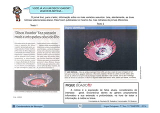 Língua Portuguesa - 7.º Ano / 2.º BIMESTRE - 201413
O jornal traz, para o leitor, informação sobre os mais variados assuntos. Leia, atentamente, as duas
notícias selecionadas abaixo. Elas foram publicadas no mesmo dia, mas retiradas de jornais diferentes.
O Dia – 24/05/09
JornaldoBrasil24/05/09
VOCÊ JÁ VIU UM DISCO VOADOR?
LEIA ESTA NOTÍCIA...
A notícia é a exposição de fatos atuais, considerados de
interesse geral. Encontra-se dentro do gênero propriamente
informativo e sua extensão e profundidade, na hora de tratar a
informação, é média ou breve.
Enciclopédia do Estudante 08. Redação e Comunicação. Ed. Moderna.
!!!FIQUE LIGADO
Texto 1
Texto 2
 