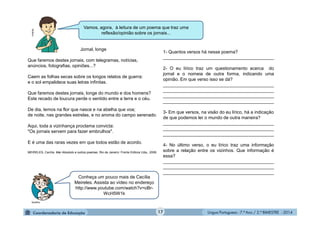 Língua Portuguesa - 7.º Ano / 2.º BIMESTRE - 201417
Jornal, longe
Que faremos destes jornais, com telegramas, notícias,
anúncios, fotografias, opiniões...?
Caem as folhas secas sobre os longos relatos de guerra:
e o sol empalidece suas letras infinitas.
Que faremos destes jornais, longe do mundo e dos homens?
Este recado de loucura perde o sentido entre a terra e o céu.
De dia, lemos na flor que nasce e na abelha que voa;
de noite, nas grandes estrelas, e no aroma do campo serenado.
Aqui, toda a vizinhança proclama convicta:
"Os jornais servem para fazer embrulhos".
E é uma das raras vezes em que todos estão de acordo.
MEIRELES, Cecília. Mar Absoluto e outros poemas. Rio de Janeiro: Frente Editora Ltda., 2008.
1- Quantos versos há nesse poema?
____________________________________________
2- O eu lírico traz um questionamento acerca do
jornal e o nomeia de outra forma, indicando uma
opinião. Em que verso isso se dá?
____________________________________________
____________________________________________
____________________________________________
____________________________________________
3- Em que versos, na visão do eu lírico, há a indicação
de que podemos ler o mundo de outra maneira?
____________________________________________
____________________________________________
____________________________________________
4- No último verso, o eu lírico traz uma informação
sobre a relação entre os vizinhos. Que informação é
essa?
____________________________________________
____________________________________________
____________________________________________
Conheça um pouco mais de Cecília
Meireles. Assista ao vídeo no endereço
http://www.youtube.com/watch?v=oBr-
WcH5W1k
Vamos, agora, à leitura de um poema que traz uma
reflexão/opinião sobre os jornais...
Multirio
MultiRio
 