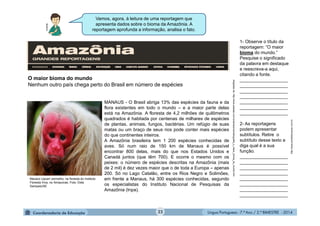 Língua Portuguesa - 7.º Ano / 2.º BIMESTRE - 201422
Vamos, agora, à leitura de uma reportagem que
apresenta dados sobre o bioma da Amazônia. A
reportagem aprofunda a informação, analisa o fato.
1- Observe o título da
reportagem: “O maior
bioma do mundo.”
Pesquise o significado
da palavra em destaque
e reescreva-a aqui,
citando a fonte.
___________________
___________________
___________________
___________________
___________________
___________________
___________________
2- As reportagens
podem apresentar
subtítulos. Retire o
subtítulo desse texto e
diga qual é a sua
função.
___________________
___________________
___________________
___________________
___________________
___________________
___________________
___________________
Multirio
Adaptadode:http://www.estadao.com.br/amazonia/radiografia_o_maior_bioma_do_mundo.htm
O maior bioma do mundo
Nenhum outro país chega perto do Brasil em número de espécies
MANAUS - O Brasil abriga 13% das espécies da fauna e da
flora existentes em todo o mundo – e a maior parte delas
está na Amazônia. A floresta de 4,2 milhões de quilômetros
quadrados é habitada por centenas de milhares de espécies
de plantas, animais, fungos, bactérias. Um refúgio de suas
matas ou um braço de seus rios pode conter mais espécies
do que continentes inteiros.
A Amazônia brasileira tem 1 200 espécies conhecidas de
aves. Só num raio de 150 km de Manaus é possível
encontrar 800 delas, mais do que nos Estados Unidos e
Canadá juntos (que têm 700). E ocorre o mesmo com os
peixes: o número de espécies descritas na Amazônia (mais
de 2 mil) é dez vezes maior que o de toda a Europa – apenas
200. Só no Lago Catalão, entre os Rios Negro e Solimões,
em frente a Manaus, há 300 espécies conhecidas, segundo
os especialistas do Instituto Nacional de Pesquisas da
Amazônia (Inpa).
Macaco Uacari vermelho, na floresta do Instituto
Floresta Viva, no Amazonas. Foto: Dida
Sampaio/AE
http://www.portaleducacao.com.br
 