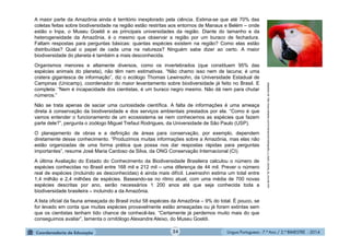 Língua Portuguesa - 7.º Ano / 2.º BIMESTRE - 201424
adaptadode:http://www.estadao.com.br/amazonia/radiografia_o_maior_bioma_do_mundo.htm
A maior parte da Amazônia ainda é território inexplorado pela ciência. Estima-se que até 70% das
coletas feitas sobre biodiversidade na região estão restritas aos entornos de Manaus e Belém – onde
estão o Inpa, o Museu Goeldi e as principais universidades da região. Diante do tamanho e da
heterogeneidade da Amazônia, é o mesmo que observar a região por um buraco de fechadura.
Faltam respostas para perguntas básicas: quantas espécies existem na região? Como elas estão
distribuídas? Qual o papel de cada uma na natureza? Ninguém sabe dizer ao certo. A maior
biodiversidade do planeta é também a mais desconhecida.
Organismos menores e altamente diversos, como os invertebrados (que constituem 95% das
espécies animais do planeta), não têm nem estimativas. “Não chamo isso nem de lacuna; é uma
cratera gigantesca de informação”, diz o ecólogo Thomas Lewinsohn, da Universidade Estadual de
Campinas (Unicamp), coordenador do maior levantamento sobre biodiversidade já feito no Brasil. E
completa: “Nem é incapacidade dos cientistas, é um buraco negro mesmo. Não dá nem para chutar
números.”
Não se trata apenas de saciar uma curiosidade científica. A falta de informações é uma ameaça
direta à conservação da biodiversidade e dos serviços ambientais prestados por ela. “Como é que
vamos entender o funcionamento de um ecossistema se nem conhecemos as espécies que fazem
parte dele?”, pergunta o zoólogo Miguel Trefaut Rodrigues, da Universidade de São Paulo (USP).
O planejamento de obras e a definição de áreas para conservação, por exemplo, dependem
diretamente desse conhecimento. “Produzimos muitas informações sobre a Amazônia, mas elas não
estão organizadas de uma forma prática que possa nos dar respostas rápidas para perguntas
importantes”, resume José Maria Cardoso da Silva, da ONG Conservação Internacional (CI).
A última Avaliação do Estado do Conhecimento da Biodiversidade Brasileira calculou o número de
espécies conhecidas no Brasil entre 168 mil e 212 mil – uma diferença de 44 mil. Prever o número
real de espécies (incluindo as desconhecidas) é ainda mais difícil. Lewinsohn estima um total entre
1,4 milhão e 2,4 milhões de espécies. Baseando-se no ritmo atual, com uma média de 700 novas
espécies descritas por ano, serão necessários 1 200 anos até que seja conhecida toda a
biodiversidade brasileira – incluindo a da Amazônia.
A lista oficial da fauna ameaçada do Brasil inclui 58 espécies da Amazônia – 9% do total. É pouco, se
for levado em conta que muitas espécies provavelmente estão ameaçadas ou já foram extintas sem
que os cientistas tenham tido chance de conhecê-las. “Certamente já perdemos muito mais do que
conseguimos avaliar”, lamenta o ornitólogo Alexandre Aleixo, do Museu Goeldi.
 