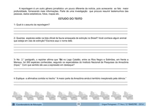 Língua Portuguesa - 7.º Ano / 2.º BIMESTRE - 201425
A reportagem é um outro gênero jornalístico um pouco diferente da notícia, pois acrescenta ao fato maior
profundidade, fornecendo mais informações. Parte de uma investigação que procura resumir testemunhos das
pessoas, dados estatísticos, fotos, mapas etc.
1- Qual é o assunto da reportagem?
____________________________________________________________________________________________
____________________________________________________________________________________________
____________________________________________________________________________________________
2- Quantas espécies estão na lista oficial da fauna ameaçada de extinção no Brasil? Você conhece algum animal
que esteja em vias de extinção? Escreva aqui o nome dele.
____________________________________________________________________________________________
____________________________________________________________________________________________
____________________________________________________________________________________________
____________________________________________________________________________________________
3- No 2.° parágrafo, o repórter afirma que “Só no Lago Catalão, entre os Rios Negro e Solimões, em frente a
Manaus, há 300 espécies conhecidas, segundo os especialistas do Instituto Nacional de Pesquisas da Amazônia
(Inpa).” Com que sentido ele usa a expressão em destaque?
____________________________________________________________________________________________
____________________________________________________________________________________________
4- Explique a afirmativa contida no trecho “ A maior parte da Amazônia ainda é território inexplorado pela ciência.”
____________________________________________________________________________________________
____________________________________________________________________________________________
ESTUDO DO TEXTO
 