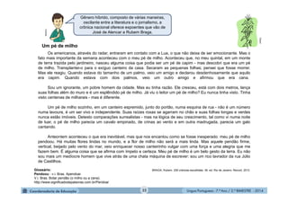 Língua Portuguesa - 7.º Ano / 2.º BIMESTRE - 201432
Gênero híbrido, composto de várias maneiras,
oscilante entre a literatura e o jornalismo, a
crônica nacional oferece expoentes que vão de
José de Alencar a Rubem Braga.
Multirio
Os americanos, através do radar, entraram em contato com a Lua, o que não deixa de ser emocionante. Mas o
fato mais importante da semana aconteceu com o meu pé de milho. Aconteceu que, no meu quintal, em um monte
de terra trazida pelo jardineiro, nasceu alguma coisa que podia ser um pé de capim - mas descobri que era um pé
de milho. Transplantei-o para o exíguo canteiro da casa. Secaram as pequenas folhas; pensei que fosse morrer.
Mas ele reagiu. Quando estava do tamanho de um palmo, veio um amigo e declarou desdenhosamente que aquilo
era capim. Quando estava com dois palmos, veio um outro amigo e afirmou que era cana.
Sou um ignorante, um pobre homem da cidade. Mas eu tinha razão. Ele cresceu, está com dois metros, lança
suas folhas além do muro e é um esplêndido pé de milho. Já viu o leitor um pé de milho? Eu nunca tinha visto. Tinha
visto centenas de milharais - mas é diferente.
Um pé de milho sozinho, em um canteiro espremido, junto do portão, numa esquina de rua - não é um número
numa lavoura, é um ser vivo e independente. Suas raízes roxas se agarram no chão e suas folhas longas e verdes
nunca estão imóveis. Detesto comparações surrealistas - mas na lógica de seu crescimento, tal como vi numa noite
de luar, o pé de milho parecia um cavalo empinado, de crinas ao vento e em outra madrugada, parecia um galo
cantando.
Anteontem aconteceu o que era inevitável, mas que nos encantou como se fosse inesperado: meu pé de milho
pendoou. Há muitas flores lindas no mundo, e a flor de milho não será a mais linda. Mas aquele pendão firme,
vertical, beijado pelo vento do mar, veio enriquecer nosso canteirinho vulgar com uma força e uma alegria que me
fazem bem. É alguma coisa que se afirma com ímpeto e certeza. Meu pé de milho é um belo gesto da terra. Eu não
sou mais um medíocre homem que vive atrás de uma chata máquina de escrever: sou um rico lavrador da rua Júlio
de Castilhos.
BRAGA, Rubem. 200 crônicas escolhidas. 36. ed. Rio de Janeiro: Record, 2013.
Um pé de milho
Clipart
Glossário:
Pendoou - v.i. Bras. Apendoar.
V.i. Bras. Botar pendão (o milho ou a cana).
http://www.significadodepalavras.com.br/Pendoar
 
