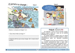 Língua Portuguesa - 7.º Ano / 2.º BIMESTRE - 201435
Por definição, o termo vindo do francês, charge,
significa carga e pode ter o peso de um editorial
sintetizado em um desenho.
Os autores definem a charge como um cartum
cujo objetivo é a crítica humorística imediata à notícia,
constituindo-se assim em elemento jornalístico
opinativo.
O chargista usa da arte para reconstruir o fato a
sua maneira, apropriando-se dele e, quem sabe,
elaborando-o da maneira que o leitor gostaria de ver.
O surgimento do desenho, aliado ao texto na
imprensa escrita, precede a fotografia e era o recurso
mais viável na época para ilustrar o que se contava.
Observe e compare as charges 1 e 2.
1- Que crítica é feita na charge 1?
___________________________________________________
___________________________________________________
___________________________________________________
2- Podemos afirmar que as duas charges têm o mesmo tema?
Justifique.
___________________________________________________
___________________________________________________
___________________________________________________
___________________________________________________
Ei, querida?!
Passa esse jornal
aí que o querosene
acabou!
http://www.essaseoutras.com.br/melhoreschargesengracadas-sobre-o-meio-
ambiente-e-a-naturezaveja/chargessobremeio-ambiente-2/5
Texto 1
Texto 2
 