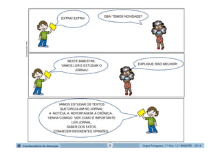 Língua Portuguesa - 7.º Ano / 2.º BIMESTRE - 20143
VAMOS ESTUDAR OS TEXTOS
QUE CIRCULAM NO JORNAL:
A NOTÍCIA, A REPORTAGEM, A CRÔNICA...
VENHA COMIGO VER COMO É IMPORTANTE
LER JORNAL,
SABER DOS FATOS,
CONHECER DIFERENTES OPINIÕES..
NESTE BIMESTRE,
VAMOS LER E ESTUDAR O
JORNAL!
EXPLIQUE ISSO MELHOR!
EXTRA! EXTRA!
OBA! TEMOS NOVIDADE?
IlustraçõesMULTIRIO
 