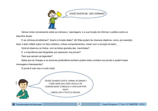 Língua Portuguesa - 7.º Ano / 2.º BIMESTRE - 20144
Vamos iniciar conversando sobre as notícias e reportagens e a sua função de informar o público sobre os
assuntos atuais.
E as crônicas jornalísticas? Qual é a função delas? Ah! Elas podem ter diversos objetivos, como, por exemplo,
fazer o leitor refletir sobre um fato cotidiano, criticar comportamentos, mexer com a emoção do leitor...
Você já observou os títulos, com as letras grandes das manchetes?
E a importância das fotografias que aparecem nos jornais?
Para que servem as legendas?
Sabia que as charges e os anúncios publicitários também podem estar contidos nos jornais e podem trazer
mensagens interessantes?
O jornal é tudo isso e muito mais!
DESDE QUANDO EXISTE JORNAL NO BRASIL?
COMO SERÁ QUE ESSE VEÍCULO DE
COMUNICAÇÃO COMEÇOU A CIRCULAR POR
AQUI?
VAMOS LER O TEXTO A SEGUIR.
VOCÊ GOSTA DE LER JORNAIS?
Multirio
 