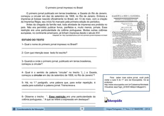 Língua Portuguesa - 7.º Ano / 2.º BIMESTRE - 20145
O primeiro jornal impresso no Brasil
O primeiro jornal publicado em terras brasileiras, a Gazeta do Rio de Janeiro,
começou a circular em dez de setembro de 1808, no Rio de Janeiro. Embora a
imprensa já tivesse nascido oficialmente no Brasil, em 13 de maio, com a criação
da Imprensa Régia, seu início foi marcado pela primeira edição do periódico.
Antes da chegada da família real, toda atividade de imprensa era proibida no
país. Não era permitido publicar livros, panfletos e, muito menos, jornais. Essa
restrição era uma particularidade da colônia portuguesa. Muitas outras colônias
europeias, no continente americano, já tinham imprensa desde o século XVI.
Adaptado de: http://opiniãoenoticia.com.br/o-primeiro-jornal-impresso-no-brasil
http://www.crato.org/chapadadoararipe/2009/09/10/
1- Qual o nome do primeiro jornal impresso no Brasil?
__________________________________________________________
2- Com que intenção esse texto foi escrito?
__________________________________________________________
3- Quando e onde o primeiro jornal, publicado em terras brasileiras,
começou a circular?
__________________________________________________________
4- Qual é o sentido da palavra “circular” no trecho “(...) a Gazeta,
começou a circular em dez de setembro de 1808, no Rio de Janeiro”?
_________________________________________________________
5- Há, no 1.º parágrafo, uma palavra que, para evitar repetição, é
usada para substituir a palavra jornal. Transcreva-a.
_________________________________________________________
_________________________________________________________
6- Observe o trecho: “...Essa restrição era uma particularidade da
colônia portuguesa...” A que se refere a expressão em destaque?
_________________________________________________________
_________________________________________________________
ESTUDO DO TEXTO
Para saber mais sobre jornal, você pode
visitar a aula 9 do 7.º ano da Educopédia. Vá ao
endereço
http://www.educopedia.com.br/Cadastros/Atividade
/Visualizar.aspx?pgn_id=83514&tipo=2&pgant=v
 