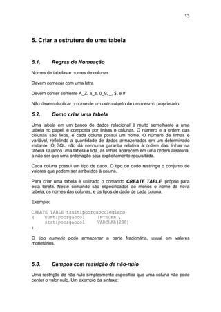 13




5. Criar a estrutura de uma tabela


5.1.       Regras de Nomeação

Nomes de tabelas e nomes de colunas:

Devem começar com uma letra

Devem conter somente A_Z, a_z, 0_9, _, $, e #

Não devem duplicar o nome de um outro objeto de um mesmo proprietário.

5.2.       Como criar uma tabela

Uma tabela em um banco de dados relacional é muito semelhante a uma
tabela no papel: é composta por linhas e colunas. O número e a ordem das
colunas são fixos, e cada coluna possui um nome. O número de linhas é
variável, refletindo a quantidade de dados armazenados em um determinado
instante. O SQL não dá nenhuma garantia relativa à ordem das linhas na
tabela. Quando uma tabela é lida, as linhas aparecem em uma ordem aleatória,
a não ser que uma ordenação seja explicitamente requisitada.

Cada coluna possui um tipo de dado. O tipo de dado restringe o conjunto de
valores que podem ser atribuídos à coluna.

Para criar uma tabela é utilizado o comando CREATE TABLE, próprio para
esta tarefa. Neste comando são especificados ao menos o nome da nova
tabela, os nomes das colunas, e os tipos de dado de cada coluna.

Exemplo:

CREATE TABLE tsuitipoorgaocolegiado
(    numtipoorgaocol     INTEGER ,
     strtipoorgaocol     VARCHAR(200)
);

O tipo numeric pode armazenar a parte fracionária, usual em valores
monetários.



5.3.       Campos com restrição de não-nulo

Uma restrição de não-nulo simplesmente especifica que uma coluna não pode
conter o valor nulo. Um exemplo da sintaxe:
 