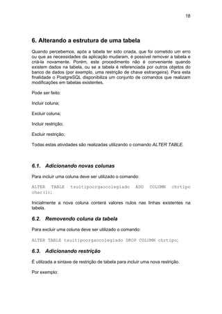 18




6. Alterando a estrutura de uma tabela
Quando percebemos, após a tabela ter sido criada, que foi cometido um erro
ou que as necessidades da aplicação mudaram, é possível remover a tabela e
criá-la novamente. Porém, este procedimento não é conveniente quando
existem dados na tabela, ou se a tabela é referenciada por outros objetos do
banco de dados (por exemplo, uma restrição de chave estrangeira). Para esta
finalidade o PostgreSQL disponibiliza um conjunto de comandos que realizam
modificações em tabelas existentes.

Pode ser feito:

Incluir coluna;

Excluir coluna;

Incluir restrição;

Excluir restrição;

Todas estas atividades são realizadas utilizando o comando ALTER TABLE.



6.1. Adicionando novas colunas

Para incluir uma coluna deve ser utilizado o comando:

ALTER TABLE          tsuitipoorgaocolegiado           ADD    COLUMN     chrtipo
char(1);

Inicialmente a nova coluna conterá valores nulos nas linhas existentes na
tabela.

6.2. Removendo coluna da tabela

Para excluir uma coluna deve ser utilizado o comando:

ALTER TABLE tsuitipoorgaocolegiado DROP COLUMN chrtipo;

6.3. Adicionando restrição

É utilizada a sintaxe de restrição de tabela para incluir uma nova restrição.

Por exemplo:
 