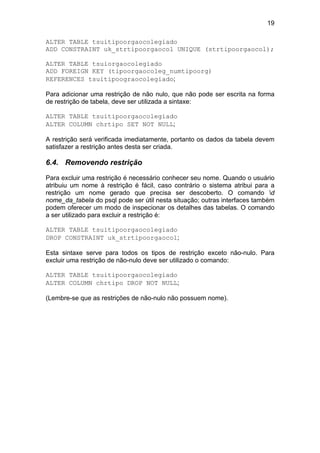 19

ALTER TABLE tsuitipoorgaocolegiado
ADD CONSTRAINT uk_strtipoorgaocol UNIQUE (strtipoorgaocol);

ALTER TABLE tsuiorgaocolegiado
ADD FOREIGN KEY (tipoorgaocoleg_numtipoorg)
REFERENCES tsuitipoograocolegiado;

Para adicionar uma restrição de não nulo, que não pode ser escrita na forma
de restrição de tabela, deve ser utilizada a sintaxe:

ALTER TABLE tsuitipoorgaocolegiado
ALTER COLUMN chrtipo SET NOT NULL;

A restrição será verificada imediatamente, portanto os dados da tabela devem
satisfazer a restrição antes desta ser criada.

6.4. Removendo restrição

Para excluir uma restrição é necessário conhecer seu nome. Quando o usuário
atribuiu um nome à restrição é fácil, caso contrário o sistema atribui para a
restrição um nome gerado que precisa ser descoberto. O comando d
nome_da_tabela do psql pode ser útil nesta situação; outras interfaces também
podem oferecer um modo de inspecionar os detalhes das tabelas. O comando
a ser utilizado para excluir a restrição é:

ALTER TABLE tsuitipoorgaocolegiado
DROP CONSTRAINT uk_strtipoorgaocol;

Esta sintaxe serve para todos os tipos de restrição exceto não-nulo. Para
excluir uma restrição de não-nulo deve ser utilizado o comando:

ALTER TABLE tsuitipoorgaocolegiado
ALTER COLUMN chrtipo DROP NOT NULL;

(Lembre-se que as restrições de não-nulo não possuem nome).
 