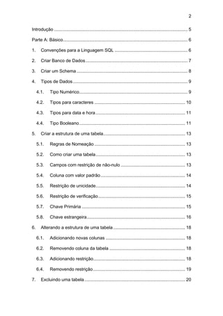 2

Introdução .......................................................................................................... 5

Parte A: Básico................................................................................................... 6

1.     Convenções para a Linguagem SQL .......................................................... 6

2.     Criar Banco de Dados ................................................................................. 7

3.     Criar um Schema ........................................................................................ 8

4.     Tipos de Dados ........................................................................................... 9

     4.1.    Tipo Numérico...................................................................................... 9

     4.2.    Tipos para caracteres ........................................................................ 10

     4.3.    Tipos para data e hora ....................................................................... 11

     4.4.    Tipo Booleano .................................................................................... 11

5.     Criar a estrutura de uma tabela................................................................. 13

     5.1.    Regras de Nomeação ........................................................................ 13

     5.2.    Como criar uma tabela....................................................................... 13

     5.3.    Campos com restrição de não-nulo ................................................... 13

     5.4.    Coluna com valor padrão ................................................................... 14

     5.5.    Restrição de unicidade....................................................................... 14

     5.6.    Restrição de verificação..................................................................... 15

     5.7.    Chave Primária .................................................................................. 15

     5.8.    Chave estrangeira.............................................................................. 16

6.     Alterando a estrutura de uma tabela ......................................................... 18

     6.1.    Adicionando novas colunas ............................................................... 18

     6.2.    Removendo coluna da tabela ............................................................ 18

     6.3.    Adicionando restrição......................................................................... 18

     6.4.    Removendo restrição ......................................................................... 19

7.     Excluindo uma tabela ................................................................................ 20
 