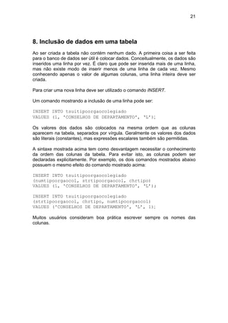 21




8. Inclusão de dados em uma tabela
Ao ser criada a tabela não contém nenhum dado. A primeira coisa a ser feita
para o banco de dados ser útil é colocar dados. Conceitualmente, os dados são
inseridos uma linha por vez. É claro que pode ser inserida mais de uma linha,
mas não existe modo de inserir menos de uma linha de cada vez. Mesmo
conhecendo apenas o valor de algumas colunas, uma linha inteira deve ser
criada.

Para criar uma nova linha deve ser utilizado o comando INSERT.

Um comando mostrando a inclusão de uma linha pode ser:

INSERT INTO tsuitipoorgaocolegiado
VALUES (1, 'CONSELHOS DE DEPARTAMENTO', ‘L’);

Os valores dos dados são colocados na mesma ordem que as colunas
aparecem na tabela, separados por vírgula. Geralmente os valores dos dados
são literais (constantes), mas expressões escalares também são permitidas.

A sintaxe mostrada acima tem como desvantagem necessitar o conhecimento
da ordem das colunas da tabela. Para evitar isto, as colunas podem ser
declaradas explicitamente. Por exemplo, os dois comandos mostrados abaixo
possuem o mesmo efeito do comando mostrado acima:

INSERT INTO tsuitipoorgaocolegiado
(numtipoorgaocol, strtipoorgaocol, chrtipo)
VALUES (1, 'CONSELHOS DE DEPARTAMENTO', ‘L’);

INSERT INTO tsuitipoorgaocolegiado
(strtipoorgaocol, chrtipo, numtipoorgaocol)
VALUES ('CONSELHOS DE DEPARTAMENTO', ‘L’, 1);

Muitos usuários consideram boa prática escrever sempre os nomes das
colunas.
 